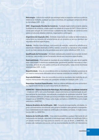 Metrologia - Ciência da medição que abrange todos os aspectos teóricos e práticos
relativos às medições, qualquer que seja a incerteza, em quaisquer campos da ciência
ou tecnologia (VIM - 2.2).

OMC - Organização Mundial do Comércio - Fundação legal e institucional do sistema
multilateral de comércio, criada a partir da rodada do Uruguai do GATT. Fórum interna-
cional para solução de controvérsias e plataforma das relações de comércio entre
países envolvendo debates coletivos, negociações e arbitragem.

Organismo de Inspeção (OI) - Entidade responsável por avaliar se determinada ca-
racterística ou conjunto de características de um produto ou serviço atendem aos
requisitos técnicos especificados.

Padrão - Medida materializada, instrumento de medição, material de referência ou
sistema de medição destinado a definir, realizar, conservar ou reproduzir uma unidade
ou um ou mais valores de uma grandeza para servir como referência (VIM - 6.1).

Qualificação do Fornecedor - Atividade realizada pelo produtor ou comprador do bem
ou serviço, para avaliar se seu fornecedor atende aos requisitos especificados.

Rastreabilidade - Propriedade do resultado de uma medição ou do valor de um padrão
estar relacionado a referências estabelecidas, geralmente padrões nacionais ou inter-
nacionais, através de uma cadeia contínua de comparações, todas tendo incertezas
estabelecidas (VIM - 6.10).

Repetitividade - Grau de concordância entre os resultados de medições sucessivas de
um mesmo mensurando efetuadas sob as mesmas condições de medição (VIM - 3.6).

Reprodutibilidade - Grau de concordância entre os resultados das medições de um
mesmo mensurando efetuadas sob condições variadas de medição (VIM - 3.7).

Requisitos Técnicos Especificados - Itens ou critérios definidos em uma norma técni-
ca, regulamento técnico ou outro documento de referência.

SINMETRO - Sistema Nacional de Metrologia, Normalização e Qualidade Industrial
- Criado em 1973, tem como finalidade o desenvolvimento e implementação da polí-
tica nacional de metrologia, normalização e avaliação da qualidade industrial. Qual-
quer entidade pública ou privada que exerça atividade relacionada aos assuntos pode
integrar-se ao SINMETRO. Possui como órgão normativo o CONMETRO e como órgão
executivo o INMETRO.

Sistema Brasileiro de Certificação - SBC - Conjunto de organizações, atividades, re-
gras e procedimentos reconhecido pelo governo brasileiro para garantir a transparên-
cia e credibilidade da atividade de certificação e atividades correlatas. O órgão execu-
tivo do SBC é o INMETRO.

Sistema de Certificado OIML - Esse sistema possibilita a qualquer fabricante de um
instrumento de medição, associado à metrologia legal, solicitar um certificado OIML a
um estado membro que faça parte do sistema (no caso do Brasil, o INMETRO). Os
ensaios são realizados de acordo com as recomendações da OIML em laboratórios



                                                                           mecatrônica 385
 