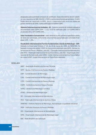 designados pela autoridade emissora do certificado. Esses laboratórios devem satisfa-
                  zer aos requisitos da NBR ISO/IEC 17025 e outros documentos apropriados. O certi-
                  ficado deve ser registrado no BIML, que é o responsável pelo envio de cópias aos
                  países membros da OIML e pela publicação no boletim OIML.

                  Sistema Internacional de Unidades - SI - Sistema coerente de unidades adotado e
                  recomendado pela CGPM (VIM - 1.12). O SI foi ratificado pela 11ª CGPM/1960 e
                  atualizado até a 20ª CGPM/1995.

                  Valor Verdadeiro Convencional - Valor atribuído a uma grandeza específica e aceito,
                  às vezes por convenção, como tendo uma incerteza apropriada para uma dada finali-
                  dade (VIM - 1.20).

                  Vocabulário Internacional de Termos Fundamentais e Gerais de Metrologia - VIM -
                  Adotado no Brasil pela Portaria n° 29, de 10 de março de 1995, do INMETRO, foi
                  baseado na segunda edição (1993) do documento elaborado pelo BIPM - Bureau In-
                  ternacional de Pesos e Medidas, pela IEC - Comissão Internacional de Eletrotécnica,
                  pela IFCC - Federação Internacional de Química Clínica, pela ISO - Organização Inter-
                  nacional de Normalização, pela IUPAC - União Internacional de Química Pura e Aplica-
                  da e pela IUPAP - União Internacional de Física Pura e Aplicada.


   SIGLAS
                  ABNT - Associação Brasileira de Normas Técnicas

                  BIPM - Bureau Internacional de Pesos e Medidas

                  CBM - Comitê Brasileiro de Metrologia

                  CIML - Comitê Internacional de Metrologia Legal

                  CIPM - Comitê Internacional de Pesos e Medidas

                  CGPM - Conferência Geral de Pesos e Medidas

                  DIMCI - Diretoria de Metrologia Científica

                  DIMEL - Diretoria de Metrologia Legal

                  IEC - Comissão Internacional de Eletrotécnica

                  IFCC - Federação Internacional de Química Clínica

                  INMETRO - Instituto Nacional de Metrologia, Normalização e Qualidade Industrial

                  IPEM - Institutos Estaduais de Pesos e Medidas

                  ISO - Organização Internacional de Normalização

                  OIML - Organização Internacional de Metrologia Legal

                  RBC - Rede Brasileira de Calibração



386 mecatrônica
 