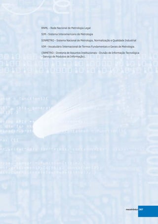 RNML - Rede Nacional de Metrologia Legal

SIM - Sistema Interamericano de Metrologia

SINMETRO - Sistema Nacional de Metrologia, Normalização e Qualidade Industrial

VIM - Vocabulário Internacional de Termos Fundamentais e Gerais de Metrologia.

(INMETRO - Diretoria de Assuntos Institucionais - Divisão de Informação Tecnológica
- Serviço de Produtos de Informação).




                                                                       mecatrônica 387
 