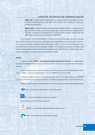 COMITÊS TÉCNICOS DE NORMALIZAÇÃO
              ABNT/CB O Comitê Brasileiro (ABNT/CB) é um órgão da estrutura da ABNT com supe-
              rintendente eleito pelos sócios da ABNT, nele inscritos, com mandato de 2 anos, per-
              mitidas duas reeleições.

              ABNT/ONS O Organismo de Normalização Setorial (ABNT/ONS) é um organismo pú-
              blico, privado ou misto, sem fins lucrativos, que, entre outras, tem atividades reco-
              nhecidas no campo da Normalização em um dado domínio setorial, credenciado pela
              ABNT segundo critérios aprovados pelo CONMETRO.

       Todo o trabalho dos Comitês Brasileiros e Organismos de Normalização Setorial é orientado
para atender ao desenvolvimento da tecnologia e participação efetiva na normalização internacio-
nal e regional. Comissão de Estudo Especial Temporária (CEET) é uma Comissão de Estudo vincula-
da à Gerência do Processo de Normalização da ABNT, com objetivo e prazo determinados, para
tratar do assunto não coberto pelo âmbito de atuação dos Comitês Técnicos. A ABNT possui atual-
mente 53 Comitês e 3 Organismos de Normalização Setorial.


ABNT
       Fundada em 1940, a ABNT – Associação Brasileira de Normas Técnicas – é o órgão respon-
sável pela normalização técnica no país, fornecendo a base necessária ao desenvolvimento tecnológico
brasileiro.

       É uma entidade privada, sem fins lucrativos, reconhecida como Fórum Nacional de Normali-
zação – ÚNICO – através da Resolução n.º 07 do CONMETRO, de 24.08.1992.

       É membro fundador da ISO (International Organization for Standardization), da COPANT
(Comissão Panamericana de Normas Técnicas) e da AMN (Associação Mercosul de Normalização).

       A ABNT é a única e exclusiva representante no Brasil das seguintes entidades internacionais:


               ISO – International Organization for Standardization



              IEC – International Electrotechnical Comission

       e das entidades de normalização regional:



               COPANT – Comissão Panamericana de Normas Técnicas



                AMN – Associação Mercosul de Normalização




                                                                                        mecatrônica 389
 