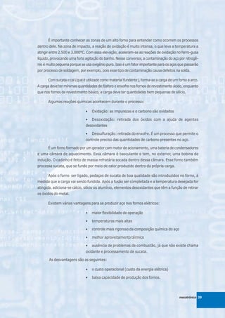 É importante conhecer as zonas de um alto forno para entender como ocorrem os processos
dentro dele. Na zona de impacto, a reação de oxidação é muito intensa, o que leva a temperatura a
atingir entre 2.500 e 3.000°C. Com essa elevação, aceleram-se as reações de oxidação no ferro-gusa
líquido, provocando uma forte agitação do banho. Nesse conversor, a contaminação do aço por nitrogê-
nio é muito pequena porque se usa oxigênio puro. Isso é um fator importante para os aços que passarão
por processo de soldagem, por exemplo, pois esse tipo de contaminação causa defeitos na solda.

      Com sucata e cal (que é utilizado como material fundente), forma-se a carga de um forno a arco.
A carga deve ter mínimas quantidades de fósforo e enxofre nos fornos de revestimento ácido, enquanto
que nos fornos de revestimento básico, a carga deve ter quantidades bem pequenas de silício.

      Algumas reações químicas acontecem durante o processo:

                              •   Oxidação: as impurezas e o carbono são oxidados

                              •   Desoxidação: retirada dos óxidos com a ajuda de agentes
                              desoxidantes

                              •   Dessulfuração: retirada do enxofre. É um processo que permite o
                              controle preciso das quantidades de carbono presentes no aço.

      É um forno formado por um gerador com motor de acionamento, uma bateria de condensadores
e uma câmara de aquecimento. Essa câmara é basculante e tem, no exterior, uma bobina de
indução. O cadinho é feito de massa refratária socada dentro dessa câmara. Esse forno também
processa sucata, que se funde por meio de calor produzido dentro da própria carga.

      Após o forno ser ligado, pedaços de sucata de boa qualidade são introduzidos no forno, à
medida que a carga vai sendo fundida. Após a fusão ser completada e a temperatura desejada for
atingida, adiciona-se cálcio, silício ou alumínio, elementos desoxidantes que têm a função de retirar
os óxidos do metal.

      Existem várias vantagens para se produzir aço nos fornos elétricos:

                              •   maior flexibilidade de operação

                              •   temperaturas mais altas

                              •   controle mais rigoroso da composição química do aço

                              •   melhor aproveitamento térmico

                              •   ausência de problemas de combustão, já que não existe chama
                              oxidante e processamento de sucata.

       As desvantagens são as seguintes:

                              •   o custo operacional (custo da energia elétrica)

                              •   baixa capacidade de produção dos fornos.




                                                                                         mecatrônica 39
 