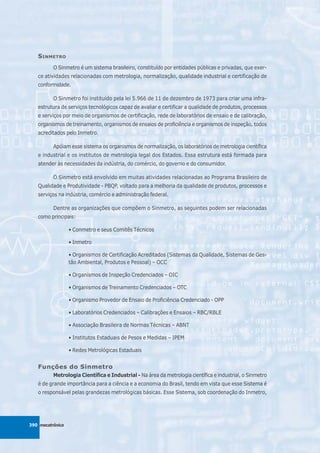 S INMETRO
          O Sinmetro é um sistema brasileiro, constituído por entidades públicas e privadas, que exer-
   ce atividades relacionadas com metrologia, normalização, qualidade industrial e certificação de
   conformidade.

          O Sinmetro foi instituído pela lei 5.966 de 11 de dezembro de 1973 para criar uma infra-
   estrutura de serviços tecnológicos capaz de avaliar e certificar a qualidade de produtos, processos
   e serviços por meio de organismos de certificação, rede de laboratórios de ensaio e de calibração,
   organismos de treinamento, organismos de ensaios de proficiência e organismos de inspeção, todos
   acreditados pelo Inmetro.

          Apóiam esse sistema os organismos de normalização, os laboratórios de metrologia científica
   e industrial e os institutos de metrologia legal dos Estados. Essa estrutura está formada para
   atender às necessidades da indústria, do comércio, do governo e do consumidor.

          O Sinmetro está envolvido em muitas atividades relacionadas ao Programa Brasileiro de
   Qualidade e Produtividade - PBQP, voltado para a melhoria da qualidade de produtos, processos e
   serviços na indústria, comércio e administração federal.

          Dentre as organizações que compõem o Sinmetro, as seguintes podem ser relacionadas
   como principais:

                  • Conmetro e seus Comitês Técnicos

                  • Inmetro

                  • Organismos de Certificação Acreditados (Sistemas da Qualidade, Sistemas de Ges-
                  tão Ambiental, Produtos e Pessoal) – OCC

                  • Organismos de Inspeção Credenciados – OIC

                  • Organismos de Treinamento Credenciados – OTC

                  • Organismo Provedor de Ensaio de Proficiência Credenciado - OPP

                  • Laboratórios Credenciados – Calibrações e Ensaios – RBC/RBLE

                  • Associação Brasileira de Normas Técnicas – ABNT

                  • Institutos Estaduais de Pesos e Medidas – IPEM

                  • Redes Metrológicas Estaduais


   Funções do Sinmetro
          Metrologia Científica e Industrial - Na área da metrologia científica e industrial, o Sinmetro
   é de grande importância para a ciência e a economia do Brasil, tendo em vista que esse Sistema é
   o responsável pelas grandezas metrológicas básicas. Esse Sistema, sob coordenação do Inmetro,




390 mecatrônica
 