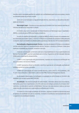 transfere para a sociedade padrões de medição com confiabilidade igual à de outros países, mesmo
os chamados países do primeiro mundo.

      Junto com a normalização e a regulamentação técnica, essa área é um dos pilares das ativi-
dades do Sinmetro.

      Metrologia Legal - Considera-se que essa área se constitui num dos maiores sistemas co-
nhecidos de defesa do consumidor no Brasil.

      O Inmetro atua como coordenador da Rede Brasileira de Metrologia Legal e Qualidade -
RBMLQ, constituído pelos IPEMs dos Estados brasileiros.

      Durante os trabalhos de fiscalização, os órgãos da RBMLQ coletam produtos nos estabelecimen-
tos comerciais para avaliar o peso, o volume e verificam se a qualidade dos produtos é adequada para
o consumo. Esse é um trabalho de utilidade pública que alcança mais de cinco mil municípios brasileiros.

      Normalização e Regulamentação Técnica - Uma das atividades do Sinmetro é a de elaborar
normas para dar suporte à regulamentação técnica, facilitar o comércio e fornecer a base para
melhorar a qualidade de processos, produtos e serviços.

      A área de normalização no Sinmetro está sob a responsabilidade da Associação Brasileira de
Normas Técnicas (ABNT), que tem autoridade para acreditar Organismos de Normalização Setoriais
(ONS) para o desempenho dessas tarefas.

      A ABNT é uma organização não governamental, mantida com recursos da contribuição dos
seus associados e do Governo Federal.

      A ABNT representa o Brasil na ISO/IEC e nos foros regionais de normalização, auxiliada por
entidades governamentais e privadas.

      A ABNT tem participação em vários comitês técnicos, como o ISO TC 176 (qualidade), ISO
TC 207 (meio ambiente) e ISO/CASCO, além do ISO/TMB (Technical Management Board).

      As atividades relacionadas à acreditação e à avaliação de conformidade no Sinmetro são
baseadas nas normas e guias ABNT/ISO/IEC.

      Acreditação - Na área de avaliação de conformidade, o Sinmetro oferece aos consumidores,
fabricantes, governos e exportadores uma infra-estrutura tecnológica calcada em princípios inter-
nacionais, considerada de grande confiabilidade. Para que isso seja possível, todos os serviços
nessa área são executados por organizações acreditadas pelo Inmetro.

      O Inmetro é o único órgão acreditador do Sinmetro, seguindo a tendência internacional atual
de apenas um acreditador por país ou economia. O Inmetro é reconhecido internacionalmente como
o organismo de acreditação brasileiro.




                                                                                           mecatrônica 391
 