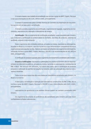 O Inmetro baseia o seu trabalho de acreditação nas normas e guias da ABNT, Copant, Mercosul
   e nas suas orientações do IAF, ILAC, IATCA e IAAC, principalmente.

          O Inmetro é assessorado pelos Comitês Técnicos do Conmetro na preparação dos documen-
   tos que servem de base para o acreditação.

          O Inmetro acredita organismos de certificação, organismos de inspeção, organismos de trei-
   namento, laboratórios de calibração e laboratórios de ensaios.

          Certificação - São os organismos de certificação acreditados, supervisionados pelo Inmetro,
   que conduzem a certificação de conformidade no Sinmetro, nas áreas de produtos, sistemas da
   qualidade, pessoal e meio ambiente.

          Esses organismos são entidades públicas, privadas ou mistas, nacionais ou estrangeiras,
   situadas no Brasil ou no exterior, sem fins lucrativos e que demonstraram competência técnica e
   organizacional para aquelas tarefas. Operam em bases semelhantes aos organismos estrangeiros,
   utilizando normas e guias ABNT, Copant, Mercosul, ISO/IEC e as recomendações do IAF, IATCA e
   IAAC, principalmente.

          A certificação de pessoal é apoiada pelos organismos de treinamento acreditados pelo Inmetro.

          Ensaios e Calibrações - Os ensaios e calibrações executados no Sinmetro são de responsa-
   bilidade dos laboratórios públicos, privados ou mistos, nacionais ou estrangeiros, constituintes da
   RBC e RBLE. Tais serviços são utilizados, na maioria dos casos, para a certificação de produtos
   (ensaios) e calibração de padrões de trabalho na indústria, além da calibração dos próprios instru-
   mentos industriais.

          Todos os serviços nessa área são executados por laboratórios acreditados pelo Inmetro, no
   Brasil e no exterior.

          A base para o acreditação e operação dos laboratórios constituintes da RBC e RBL são as
   normas e guias da ABNT, Copant, Mercosul e ISO/IEC e suas interpretações pelo ILAC e IAAC,
   principalmente.

          Laboratórios de agrotóxicos e de análises clínicas podem ser também acreditados pelo
   Inmetro.

          Os organismos de ensaios de proficiência são acreditados pelo Inmetro para dar maior
   confiabilidade às Redes Laboratoriais.




392 mecatrônica
 
