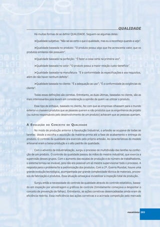 QUALIDADE
       Há muitas formas de se definir QUALIDADE. Seguem-se algumas delas:

       >Qualidade subjetiva: “Não sei ao certo o que é qualidade, mas eu a reconheço quando a vejo”.

       >Qualidade baseada no produto: “O produto possui algo que lhe acrescenta valor, que os
produtos similares não possuem”.

       >Qualidade baseada na perfeição: “É fazer a coisa certa na primeira vez”.

       >Qualidade baseada no valor: “O produto possui a maior relação custo-benefício”.

       >Qualidade baseada na manufatura: “É a conformidade às especificações e aos requisitos,
além de não haver nenhum defeito”.

       >Qualidade baseada no cliente: “É a adequação ao uso”; “É a conformidade às exigências do
cliente”.

       Todas essas definições são corretas. Entretanto, as duas últimas, baseadas no cliente, são as
mais interessantes pois levam em consideração a opinião de quem vai utilizar o produto.

       Esse tipo de enfoque, baseado no cliente, fez com que as empresas olhassem para o mundo
exterior e criassem produtos que as pessoas querem e não produtos que os engenheiros de projeto
(ou outros responsáveis pelo desenvolvimento de um produto) achavam que as pessoas queriam.


A E VOLUÇÃO      DO   C ONCEITO    DE   Q UALIDADE
       No modo de produção anterior à Revolução Industrial, o artesão se ocupava de todas as
tarefas: desde a escolha e aquisição da matéria-prima até a fase de acabamento e entrega do
produto. O controle da qualidade era exercido pelo próprio artesão. As características do modelo
artesanal eram a baixa produção e o alto padrão de qualidade.

       Com o advento da industrialização, surgiu o processo de multidivisão das tarefas na confec-
ção de um produto. O controle da qualidade passou às mãos do mestre industrial, que exercia a
supervisão desses grupos. Com o aumento das escalas de produção e do número de trabalhadores,
o sistema tornou-se inviável, pois não era possível um só mestre supervisionar todo o processo. A
resposta para o problema foi a padronização dos produtos. Com a 2ª. Guerra Mundial, houve uma
grande evolução tecnológica, acompanhada por grande complexidade técnica de materiais, proces-
sos de fabricação e produtos. Essa situação ameaçava inviabilizar a inspeção total da produção.

       Surgiu então a necessidade do controle da qualidade através do controle estatístico, basea-
do em inspeção por amostragem e gráficos de controle (timidamente começava a despontar o
conceito de prevenção de falhas). Entretanto, as ações corretivas desencadeadas ainda eram de
eficiência restrita. Essa ineficiência das ações corretivas e a acirrada competição pelo mercado




                                                                                        mecatrônica 393
 
