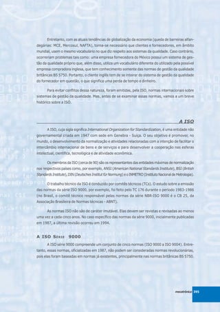 Entretanto, com as atuais tendências de globalização da economia (queda de barreiras alfan-
degárias: MCE, Mercosul, NAFTA), torna-se necessário que clientes e fornecedores, em âmbito
mundial, usem o mesmo vocabulário no que diz respeito aos sistemas da qualidade. Caso contrário,
ocorreriam problemas tais como: uma empresa fornecedora do México possui um sistema de ges-
tão da qualidade próprio que, além disso, utiliza um vocabulário diferente do utilizado pela possível
empresa compradora inglesa, que tem conhecimento somente das normas de gestão da qualidade
britânicas BS 5750. Portanto, o cliente inglês tem de se inteirar do sistema de gestão da qualidade
do fornecedor em questão, o que significa uma perda de tempo e dinheiro.

       Para evitar conflitos dessa natureza, foram emitidas, pela ISO, normas internacionais sobre
sistemas de gestão da qualidade. Mas, antes de se examinar essas normas, vamos a um breve
histórico sobre a ISO.




                                                                                                A ISO
       A ISO, cuja sigla significa International Organization for Standardization, é uma entidade não
governamental criada em 1947 com sede em Genebra - Suíça. O seu objetivo é promover, no
mundo, o desenvolvimento da normalização e atividades relacionadas com a intenção de facilitar o
intercâmbio internacional de bens e de serviços e para desenvolver a cooperação nas esferas
intelectual, científica, tecnológica e de atividade econômica.

       Os membros da ISO (cerca de 90) são os representantes das entidades máximas de normalização
nos respectivos países como, por exemplo, ANSI (American National Standards Institute), BSI (British
Standards Institute), DIN (Deutsches Institut für Normung) e o INMETRO (Instituto Nacional de Metrologia).

       O trabalho técnico da ISO é conduzido por comitês técnicos (TCs). O estudo sobre a emissão
das normas da série ISO 9000, por exemplo, foi feito pelo TC 176 durante o período 1983-1986
(no Brasil, o comitê técnico responsável pelas normas da série NBR-ISO 9000 é o CB 25, da
Associação Brasileira de Normas técnicas - ABNT).

       As normas ISO não são de caráter imutável. Elas devem ser revistas e revisadas ao menos
uma vez a cada cinco anos. No caso específico das normas da série 9000, inicialmente publicadas
em 1987, a última revisão ocorreu em 1994.


A ISO S ÉRIE         9000
       A ISO série 9000 compreende um conjunto de cinco normas (ISO 9000 a ISO 9004). Entre-
tanto, essas normas, oficializadas em 1987, não podem ser consideradas normas revolucionárias,
pois elas foram baseadas em normas já existentes, principalmente nas normas britânicas BS 5750.




                                                                                             mecatrônica 395
 
