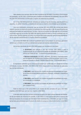 Além dessas cinco normas, deve-se citar a existência da ISO 8402 (Conceitos e Terminologia
   da Qualidade), da ISO 10011 (Diretrizes para a Auditoria de Sistemas da Qualidade) e de uma série
   de guias ISO pertinentes à certificação e registro de sistemas da qualidade.

        As normas ISO 9000 podem ser utilizadas por qualquer tipo de empresa, seja ela grande ou
   pequena, de caráter industrial, prestadora de serviços ou mesmo uma entidade governamental.

           Deve ser enfatizado, entretanto, que as normas ISO série 9000 são normas que dizem
   respeito apenas ao sistema de gestão da qualidade de uma empresa, e não às especificações dos
   produtos fabricados por essa empresa. Ou seja, o fato de um produto ser fabricado por um processo
   certificado segundo as normas ISO 9000 não significa que terá maior ou menor qualidade que um
   outro similar. Significa apenas que todos os produtos fabricados segundo esse processo apresenta-
   rão as mesmas características e o mesmo padrão de qualidade.

        As normas ISO 9000 não conferem qualidade extra a um produto (ou serviço), garantem
   apenas que o produto (ou serviço) apresentará sempre as mesmas características.

          As normas individuais da série ISO 9000 podem ser divididas em dois tipos:

                          > Diretrizes para seleção e uso das normas (ISO 9000) e para a
                          implementação de um sistema de gestão de qualidade (ISO 9004). Essa
                          última usa frases do tipo: “O sistema de qualidade deve...”.

                          > Normas contratuais (ISO 9001, ISO 9002, ISO 9003). Chamadas assim
                          por se tratarem de modelos para contratos entre fornecedor (que é a em-
                          presa em questão) e cliente. Utilizam frases do tipo: “O fornecedor deve...”.

          É importante salientar que as empresas só podem ser certificadas em relação às normas
   contratuais, ou seja, ISO 9001, ISO 9002 e ISO 9003. Segue uma breve descrição de cada uma
   das normas contratuais:

                          > ISO 9001: essa norma é um modelo de garantia da qualidade que englo-
                          ba as áreas de projeto/desenvolvimento, produção, instalação e assistência
                          técnica.

                          > ISO 9002: essa norma é um modelo de garantia da qualidade que englo-
                          ba a produção e a instalação.

                          > ISO 9003: essa norma é um modelo de garantia da qualidade em inspe-
                          ção e ensaios finais.

          Pode-se dizer que a ISO série 9000 é um modelo de três camadas em que a ISO 9001
   engloba a ISO 9002 que, por sua vez, engloba a ISO 9003.

          A decisão sobre qual das normas contratuais da série ISO 9000 utilizar depende da finalida-
   de das atividades da indústria em questão. A ISO 9002 é a mais apropriada para a maioria das
   fábricas baseadas em processos de manufatura bem estabelecidos. A ISO 9001 por sua vez é mais
   apropriada para processos que envolvem atividades de pesquisa e desenvolvimento. A ISO 9003



396 mecatrônica
 