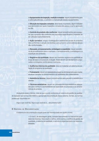 > Equipamentos de inspeção, medição e ensaios: requer procedimentos para
                          a calibração/aferição, o controle e a manutenção desses equipamentos.

                          > Situação da inspeção e ensaios: deve haver, no produto, algum indicador
                          que demonstre por quais inspeções e ensaios ele passou e se foi aprovado
                          ou não.

                          > Controle de produto não-conforme: requer procedimentos para assegu-
                          rar que o produto não-conforme aos requisitos especificados é impedido de
                          ser utilizado inadvertidamente.

                          > Ação corretiva: exige a investigação e análise das causas de produtos
                          não-conformes e adoção de medidas para prevenir a reincidência dessas
                          não-conformidades.

                          > Manuseio, armazenamento, embalagem e expedição: requer a existên-
                          cia de procedimentos para o manuseio, o armazenamento, a embalagem e a
                          expedição dos produtos.

                          > Registros da qualidade: devem ser mantidos registros da qualidade ao
                          longo de todo o processo de produção. Esses devem ser devidamente arqui-
                          vados e protegidos contra danos e extravios.

                          > Auditorias internas da qualidade: deve-se implantar um sistema de ava-
                          liação do programa da qualidade.

                          > Treinamento: devem ser estabelecidos programas de treinamento para manter,
                          atualizar e ampliar os conhecimentos e as habilidades dos colaboradores.

                          > Assistência técnica: requer procedimentos para garantir a assistência a
                          clientes.

                          > Técnicas estatísticas: devem ser utilizadas técnicas estatísticas adequa-
                          das para verificar a aceitabilidade da capacidade do processo e as caracte-
                          rísticas do produto.

          Analisando esses critérios, nota-se que o ponto central de um sistema de gestão da qualida-
   de baseada nas normas ISO 9000 é a apropriada documentação desse sistema. De fato, as normas
   podem ser resumidas em:

          Diga o que você faz, faça o que você diz e... documente tudo!


   O S ISTEMA     DE   D OCUMENTAÇÃO
          O sistema de documentação exigido pode ser hierarquizado em quatro níveis:

                          > O nível I, de abordagem geral, consiste basicamente no manual da quali-
                          dade da empresa. Esse expõe e define, entre outros, a política de gestão da
                          qualidade, o sistema da qualidade, a estrutura organizacional e as responsa-
                          bilidades.




398 mecatrônica
 
