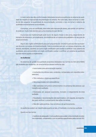 A maior parte das não-conformidades detectadas durante as auditorias do sistema da quali-
dade diz respeito à inapropriada documentação do sistema. Por outro lado, deve-se tomar o cuida-
do de não exagerar na quantidade de documentação, correndo o risco de tornar o sistema da
qualidade excessivamente burocratizado.

      A empresa, uma vez certificada, deve zelar pela manutenção desse, pois perder um certifica-
do pode ser muito mais danoso para uma empresa do que não ter.

      O processo de implementação pode durar de alguns meses a dois anos, dependendo do
tamanho da empresa e, principalmente, da existência de um sistema da qualidade e do seu grau de
desenvolvimento.

      Alguns dos órgãos certificadores possuem programas de consultoria para auxiliar as empre-
sas durante o processo de implementação. Caso a empresa opte por um desses programas, ela
deverá, entretanto, escolher um outro órgão certificador para avaliar e certificar o seu sistema da
qualidade, pois seria antiético um órgão certificador avaliar e certificar um sistema da qualidade
que ele mesmo ajudou a implementar.

      As Auditorias

      Os sistemas de gestão da qualidade propostos (baseados nas normas da ISO série 9000)
são avaliados por auditorias. As características dessas auditorias são:

                       > Autorizadas pela administração superior;

                       > Avaliações de práticas reais, evidentes, comparadas com requisitos esta-
                       belecidos;

                       > Têm métodos e objetivos específicos;

                       > São programadas com antecedência;

                       > São realizadas com prévio conhecimento e na presença das pessoas cujo
                       trabalho será auditado;

                       > Realizadas por pessoal experiente, treinado e independente da área
                       auditada;

                       > Resultados e recomendações são examinados e, em seguida, acompanha-
                       dos para verificar o cumprimento das ações corretivas;

                       > Não têm ação punitiva, mas corretiva e de aprimoramento.

      As auditorias podem ser classificadas quanto ao tipo, à finalidade e à empresa auditada.

      Quanto ao tipo temos:

                       > Auditoria de adequação: é uma auditoria para avaliar a documentação do siste-
                       ma implantado, comparando-o com os padrões especificados pelas normas ISO.




                                                                                         mecatrônica 401
 