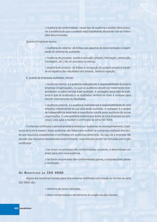 > Auditoria de conformidade: nesse tipo de auditoria o auditor deve procu-
                          rar a evidência de que o auditado está trabalhando de acordo com as instru-
                          ções documentadas.

          Quanto à finalidade temos:

                          > Auditoria do sistema: dá ênfase aos aspectos de documentação e organi-
                          zação do sistema da qualidade.

                          > Auditoria de processo: avalia a execução (projeto, fabricação, construção,
                          montagem, etc.) de um processo ou serviço.

                          > Auditoria do produto: dá ênfase à reinspeção do produto pronto e à análi-
                          se de registros dos resultados dos ensaios, testes e inspeção.

          E, quanto às empresas auditadas, temos:

                          > Auditoria interna: é a auditoria realizada sob a responsabilidade da própria
                          empresa (organização), na qual os auditores devem ser totalmente inde-
                          pendentes do setor/serviço a ser auditado. A vantagem desse tipo de audi-
                          toria é que os auditores e os auditados sentem-se mais à vontade para
                          discutir internamente os resultados.

                          > Auditoria externa: é a auditoria realizada sob a responsabilidade de uma
                          empresa independente da que está sendo auditada. A vantagem é o caráter
                          de independência associado à experiência trazida pelos auditores de outras
                          organizações. É uma auditoria externa que avalia se uma empresa (ou pro-
                          cesso) está apta a receber o certificado da série ISO 9000.

          A empresa certificada é periodicamente avaliada por auditorias de acompanhamento (reali-
   zadas de 6 em 6 meses). Essas auditorias são feitas para verificar se a empresa continua atenden-
   do aos requisitos estabelecidos e verificados em auditorias anteriores. No caso de a empresa não
   atender aos requisitos estabelecidos anteriormente, duas atitudes podem ser tomadas pelo órgão
   certificador:

                          > Se forem encontradas não-conformidades razoáveis, é determinado um
                          prazo para uma nova auditoria.

                          > Se forem encontradas não-conformidades graves, a empresa pode perder
                          o certificado.


   O S B ENEFÍCIOS     DA   ISO 9000
          Alguns dos benefícios trazidos para uma empresa certificada com relação às normas da série
   ISO 9000 são:

                          > Abertura de novos mercados.

                          > Maior conformidade e atendimento às exigências dos clientes.



402 mecatrônica
 