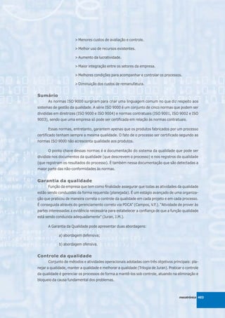 > Menores custos de avaliação e controle.

                       > Melhor uso de recursos existentes.

                       > Aumento da lucratividade.

                       > Maior integração entre os setores da empresa.

                       > Melhores condições para acompanhar e controlar os processos.

                       > Diminuição dos custos de remanufatura.


Sumário
      As normas ISO 9000 surgiram para criar uma linguagem comum no que diz respeito aos
sistemas de gestão da qualidade. A série ISO 9000 é um conjunto de cinco normas que podem ser
divididas em diretrizes (ISO 9000 e ISO 9004) e normas contratuais (ISO 9001, ISO 9002 e ISO
9003), sendo que uma empresa só pode ser certificada em relação às normas contratuais.

      Essas normas, entretanto, garantem apenas que os produtos fabricados por um processo
certificado tenham sempre a mesma qualidade. O fato de o processo ser certificado segundo as
normas ISO 9000 não acrescenta qualidade aos produtos.

      O ponto chave dessas normas é a documentação do sistema da qualidade que pode ser
dividida nos documentos da qualidade (que descrevem o processo) e nos registros da qualidade
(que registram os resultados do processo). É também nessa documentação que são detectadas a
maior parte das não-conformidades às normas.


Garantia da qualidade
      Função da empresa que tem como finalidade assegurar que todas as atividades da qualidade
estão sendo conduzidas da forma requerida (planejada). É um estágio avançado de uma organiza-
ção que praticou de maneira correta o controle da qualidade em cada projeto e em cada processo.
É conseguida através do gerenciamento correto via PDCA” (Campos, V.F.). “Atividade de prover às
partes interessadas a evidência necessária para estabelecer a confiança de que a função qualidade
está sendo conduzida adequadamente” (Juran, J.M.).

      A Garantia da Qualidade pode apresentar duas abordagens:

             a) abordagem defensiva;

             b) abordagem ofensiva.


Controle da qualidade
      Conjunto de métodos e atividades operacionais adotadas com três objetivos principais: pla-
nejar a qualidade, manter a qualidade e melhorar a qualidade (Trilogia de Juran). Praticar o controle
da qualidade é gerenciar os processos de forma a mantê-los sob controle, atuando na eliminação e
bloqueio da causa fundamental dos problemas.



                                                                                        mecatrônica 403
 