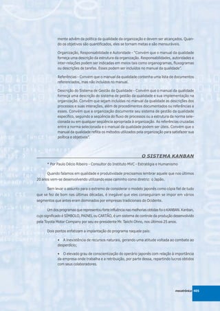 mente advêm da política da qualidade da organização e devem ser alcançados. Quan-
            do os objetivos são quantificados, eles se tornam metas e são mensuráveis.

            Organização, Responsabilidade e Autoridade - “Convém que o manual da qualidade
            forneça uma descrição da estrutura da organização. Responsabilidades, autoridades e
            inter-relações podem ser indicadas em meios tais como organogramas, fluxogramas
            ou descrições de tarefas. Esses podem ser incluídos no manual da qualidade”.

            Referências - Convém que o manual da qualidade contenha uma lista de documentos
            referenciados, mas não incluídos no manual.

            Descrição do Sistema de Gestão da Qualidade - Convém que o manual da qualidade
            forneça uma descrição do sistema de gestão da qualidade e sua implementação na
            organização. Convém que sejam incluídas no manual da qualidade as descrições dos
            processos e suas interações, além de procedimentos documentados ou referências a
            esses. Convém que a organização documente seu sistema de gestão da qualidade
            específico, seguindo a seqüência do fluxo de processos ou a estrutura da norma sele-
            cionada ou em qualquer seqüência apropriada à organização. As referências cruzadas
            entre a norma selecionada e o manual da qualidade podem ser úteis. Convém que o
            manual da qualidade reflita os métodos utilizados pela organização para satisfazer sua
            política e objetivos”.




                                                                 O SISTEMA KANBAN
      * Por Paulo Décio Ribeiro - Consultor do Instituto MVC - Estratégia e Humanismo

      Quando falamos em qualidade e produtividade precisamos lembrar aquele que nos últimos
20 anos vem-se desenvolvendo utilizando esse caminho como diretriz: o Japão.

      Sem levar o assunto para o extremo de considerar o modelo japonês como cópia fiel de tudo
que se fez de bom nas últimas décadas, é inegável que eles conseguiram se impor em vários
segmentos que antes eram dominados por empresas tradicionais do Ocidente.

      Um dos programas que representou forte influência nas melhorias obtidas foi o KANBAN. Kanban,
cujo significado é SÍMBOLO, PAINEL ou CARTÃO, é um sistema de controle da produção desenvolvido
pela Toyota Motor Company por seu ex-presidente Mr. Taiichi Ohno, nos últimos 25 anos.

      Dois pontos enfatizam a implantação do programa naquele país:

            • A inexistência de recursos naturais, gerando uma atitude voltada ao combate ao
            desperdício;

            • O elevado grau de conscientização do operário japonês com relação à importância
            da empresa onde trabalha e a retribuição, por parte dessa, repartindo lucros obtidos
            com seus colaboradores.




                                                                                       mecatrônica 405
 