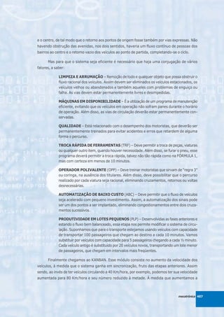 e o centro, de tal modo que o retorno aos pontos de origem fosse também por vias expressas. Não
havendo obstrução das avenidas, nos dois sentidos, haveria um fluxo contínuo de pessoas dos
bairros ao centro e o retorno vazio dos veículos ao ponto de partida, completando-se o ciclo.

      Mas para que o sistema seja eficiente é necessário que haja uma conjugação de vários
fatores, a saber:

             LIMPEZA E ARRUMAÇÃO – Remoção de todo e qualquer objeto que possa obstruir o
             fluxo racional dos veículos. Assim devem ser eliminados os veículos estacionados, os
             veículos velhos ou abandonados e também aqueles com problemas de enguiço ou
             falha. As vias devem estar permanentemente livres e desimpedidas.

             MÁQUINAS EM DISPONIBILIDADE – É a utilização de um programa de manutenção
             eficiente, evitando que os veículos em operação não sofram panes durante o horário
             de operação. Além disso, as vias de circulação deverão estar permanentemente con-
             servadas.

             QUALIDADE – Está relacionado com o desempenho dos motoristas, que deverão ser
             permanentemente treinados para evitar acidentes e erros que retardem de alguma
             forma o percurso.

             TROCA RÁPIDA DE FERRAMENTAS (TRF) – Deve permitir a troca de peças, viaturas
             ou qualquer outro item, quando houver necessidade. Além disso, se furar o pneu, esse
             programa deverá permitir a troca rápida, talvez não tão rápida como na FÓRMULA 1,
             mas com certeza em menos de 10 minutos.

             OPERADOR POLIVALENTE (OPP) – Deve treinar motoristas que sirvam de “regra 3”
             ou coringa, na ausência dos titulares. Além disso, deve possibilitar que o percurso
             realizado por cada viatura seja racional, eliminando cruzamentos, retornos ou voltas
             desnecessárias.

             AUTOMATIZAÇÃO DE BAIXO CUSTO (ABC) – Deve permitir que o fluxo de veículos
             seja acelerado com pequeno investimento. Assim, a automatização dos sinais pode
             ser um dos pontos a ser implantado, eliminando congestionamentos entre dois cruza-
             mentos sucessivos.

             PRODUTIVIDADE EM LOTES PEQUENOS (PLP) – Desenvolvidas as fases anteriores e
             estando o fluxo bem balanceado, essa etapa nos permite modificar o sistema de circu-
             lação. Suponhamos que para o transporte estejamos usando veículos com capacidade
             de transportar 100 passageiros que chegam ao destino a cada 10 minutos. Vamos
             substituir por veículos com capacidade para 5 passageiros chegando a cada ½ minuto.
             Cada veículo antigo é substituído por 20 veículos novos, transportando um lote menor
             de passageiros, que chegam em intervalos mais freqüentes.

      Finalmente chegamos ao KANBAN. Esse módulo consiste no aumento da velocidade dos
veículos, à medida que o sistema ganha em sincronização, fruto das etapas anteriores. Assim
sendo, ao invés de ter veículos circulando a 40 Km/hora, por exemplo, podemos ter sua velocidade
aumentada para 80 Km/hora e seu número reduzido à metade. À medida que aumentamos a



                                                                                      mecatrônica 407
 