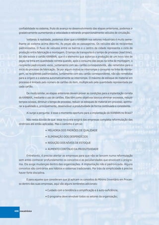 confiabilidade no sistema, fruto do avanço no desenvolvimento das etapas anteriores, podemos ir
   gradativamente aumentando a velocidade e retirando proporcionalmente veículos de circulação.

          Voltando à realidade, podemos dizer que o KANBAN nos setores industriais é muito seme-
   lhante ao sistema acima descrito. As peças são os passageiros. Os veículos são os recipientes
   padronizados. O fluxo de veículos entre os bairros e o centro da cidade representa o ciclo de
   produção entre fabricação e montagem. O tempo de transporte é o tempo de processo (lead time).
   Só não existe o cartão KANBAN, que é o elemento que autoriza a produção de um novo lote de
   peças na linha em quantidade correta quando, após o consumo das peças na linha de montagem, o
   recipiente padronizado vazio, juntamente com seu cartão correspondente, são remetidos para o
   início do processo de fabricação. Se por algum motivo se interrompe o consumo na linha de monta-
   gem, os recipientes padronizados, juntamente com seu cartão correspondente, não são remetidos
   para a origem e o sistema automaticamente se interrompe. O máximo de estoque de material em
   processo é limitado pelo número de cartões do item, multiplicado pela quantidade representada por
   cada cartão.

          De modo similar, as etapas anteriores devem prover as condições para a implantação correta
   do KANBAN, mediante o uso de cartões. Elas têm como objetivos básicos eliminar excessos, reduzir
   tempos ociosos, diminuir o tempo de processo, reduzir os estoques de material em processo, aprimo-
   rar a qualidade e, principalmente, desenvolver a produtividade de forma continuada e consistente.

          Aí surge a pergunta: é esse o momento oportuno para a implantação do KANBAN no Brasil?

          Não resta dúvida de que essa nova era exigirá das empresas completa reformulação das
   diretrizes até então aplicadas. Mas o caminho é um só:

                             • MELHORIA DOS PADRÕES DE QUALIDADE

                             • ELIMINAÇÃO DOS DESPERDÍCIOS

                             • REDUÇÃO DOS NÍVEIS DE ESTOQUE

                             • AUMENTO CONTÍNUO DA PRODUTIVIDADE

          Entretanto, é preciso alertar as empresas para que não se lancem numa reformulação
   sem antes conhecer profundamente os conceitos e as peculiaridades que envolvem o progra-
   ma. Ele exige mudanças dentro das organizações. A implantação não é padronizada. Alguns
   conceitos são contrários aos hábitos e sistemas tradicionais. Por trás da simplicidade é preciso
   haver forte disciplina.

          E para aqueles que consideram que já aplicam os conceitos do Mínimo Inventário em Proces-
   so dentro das suas empresas, aqui vão alguns lembretes adicionais:

                             • Cuidado com a tendência a simplificação e à auto-suficiência;

                             • O programa deve envolver todos os setores da organização;




408 mecatrônica
 