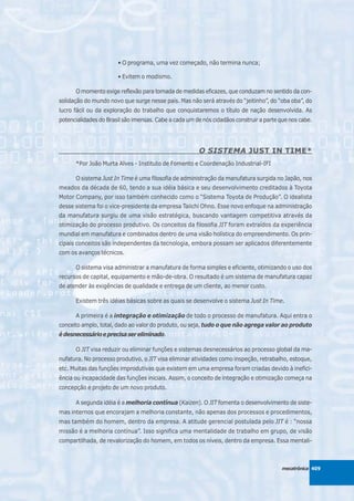 • O programa, uma vez começado, não termina nunca;

                       • Evitem o modismo.

      O momento exige reflexão para tomada de medidas eficazes, que conduzam no sentido da con-
solidação do mundo novo que surge nesse país. Mas não será através do “jeitinho”, do “oba oba”, do
lucro fácil ou da exploração do trabalho que conquistaremos o título de nação desenvolvida. As
potencialidades do Brasil são imensas. Cabe a cada um de nós cidadãos construir a parte que nos cabe.




                                                       O SISTEMA JUST IN TIME*
      *Por João Murta Alves - Instituto de Fomento e Coordenação Industrial-IFI

      O sistema Just In Time é uma filosofia de administração da manufatura surgida no Japão, nos
meados da década de 60, tendo a sua idéia básica e seu desenvolvimento creditados à Toyota
Motor Company, por isso também conhecido como o “Sistema Toyota de Produção”. O idealista
desse sistema foi o vice-presidente da empresa Taiichi Ohno. Esse novo enfoque na administração
da manufatura surgiu de uma visão estratégica, buscando vantagem competitiva através da
otimização do processo produtivo. Os conceitos da filosofia JIT foram extraídos da experiência
mundial em manufatura e combinados dentro de uma visão holística do empreendimento. Os prin-
cipais conceitos são independentes da tecnologia, embora possam ser aplicados diferentemente
com os avanços técnicos.

      O sistema visa administrar a manufatura de forma simples e eficiente, otimizando o uso dos
recursos de capital, equipamento e mão-de-obra. O resultado é um sistema de manufatura capaz
de atender às exigências de qualidade e entrega de um cliente, ao menor custo.

      Existem três idéias básicas sobre as quais se desenvolve o sistema Just In Time.

      A primeira é a integração e otimização de todo o processo de manufatura. Aqui entra o
conceito amplo, total, dado ao valor do produto, ou seja, tudo o que não agrega valor ao produto
é desnecessário e precisa ser eliminado.

      O JIT visa reduzir ou eliminar funções e sistemas desnecessários ao processo global da ma-
nufatura. No processo produtivo, o JIT visa eliminar atividades como inspeção, retrabalho, estoque,
etc. Muitas das funções improdutivas que existem em uma empresa foram criadas devido à inefici-
ência ou incapacidade das funções iniciais. Assim, o conceito de integração e otimização começa na
concepção e projeto de um novo produto.

      A segunda idéia é a melhoria contínua (Kaizen). O JIT fomenta o desenvolvimento de siste-
mas internos que encorajam a melhoria constante, não apenas dos processos e procedimentos,
mas também do homem, dentro da empresa. A atitude gerencial postulada pelo JIT é : “nossa
missão é a melhoria contínua”. Isso significa uma mentalidade de trabalho em grupo, de visão
compartilhada, de revalorização do homem, em todos os níveis, dentro da empresa. Essa mentali-



                                                                                         mecatrônica 409
 