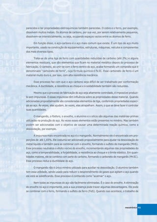 parecidos e ter propriedades eletroquímicas também parecidas. O cobre e o ferro, por exemplo,
dissolvem muitos metais. Os átomos de carbono, por sua vez, por serem relativamente pequenos,
dissolvem-se intersticialmente, ou seja, ocupando espaços vazios entre os átomos de ferro.

      Em função disso, o aço-carbono é o aço mais comum que existe. É um tipo de aço muito
importante, usado na construção de equipamentos, estruturas, máquinas, veículos e componentes
dos mais diversos tipos.

      Trata-se de uma liga de ferro com quantidades reduzidas de carbono (até 2%) e alguns
elementos residuais, que são elementos que ficam no material metálico depois do processo de
fabricação. O carbono, ao unir-se com o ferro dentro do aço, acaba formando um composto que é
denominado “carboneto de ferro“, cuja fórmula química é Fe3C. Esse carboneto de ferro é um
material muito duro e, por isso, com alta resistência mecânica.

      Esse processo faz com que o aço carbono seja difícil de ser trabalhado por conformação
mecânica. A ductilidade, a resistência ao choque e à soldabilidade também são reduzidas.

      Mesmo que o processo de fabricação do aço seja altamente controlado, é impossível produzi-
lo sem impurezas. E essas impurezas têm influência sobre as propriedades desse material. Quando
adicionadas propositalmente são consideradas elementos de liga, conferindo propriedades especi-
ais ao aço. Às vezes, elas ajudam, às vezes, elas atrapalham. Assim, o que se deve fazer é controlar
suas quantidades.

      O manganês, o fósforo, o enxofre, o alumínio e o silício são algumas das matérias-primas
utilizadas na produção do aço. Às vezes esses elementos estão presentes no minério. Mas também
podem ser adicionadas com o objetivo de causar uma determinada reação química, como a
desoxidação, por exemplo.

      A impureza mais encontrada no aço é o manganês. Normalmente ele é encontrado em pro-
porções de até 1,65%. Ele costuma ser adicionado propositalmente para ajudar na desoxidação do
metal líquido e também para se combinar com o enxofre, formando o sulfeto de manganês (MnS).
Esse processo neutraliza o efeito nocivo do enxofre, incrementando algumas das propriedades do
aço, como a temperabilidade, a forjabilidade, a resistência ao choque e o limite elástico. Em quan-
tidades maiores, ele se combina com parte do carbono, formando o carboneto de manganês (Mn3C).
Esse processo reduz a ductilidade do aço.

      O manganês não é único minério utilizado para auxiliar na desoxidação. O alumínio também
tem essa utilidade, sendo usado para reduzir o desprendimento de gases que agitam o aço quando
ele está se solidificando. Esse processo é conhecido como “acalmar” o aço.

      Nem todas as impurezas do aço são facilmente eliminadas. É o caso do enxofre. A eliminação
do enxofre no aço é importante, pois a sua presença pode trazer algumas desvantagens. Ele pode
se combinar com o ferro, formando o sulfeto de ferro (FeS). Quando isso acontece, o trabalho de




                                                                                        mecatrônica 41
 