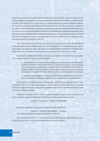 chegando a um valor em torno de 160% do custo total. Esse raciocínio, apesar de lógico, não se
   verifica na prática. Geralmente, o que as empresas brasileiras fazem é multiplicar o custo total por
   um valor muito maior que 1,6 , algo entre 2 e 5, e assim determinar o Preço de Venda ao consumi-
   dor. A princípio, pode parecer que a empresa obterá um lucro exorbitante, quando na verdade o
   lucro poderá mesmo não existir. Isso porque a gerência de custos da empresa considera tão somen-
   te o tempo em que a peça está sendo processada, não considerando o tempo de espera que a peça
   sofre enquanto as máquinas estão processando outros itens, o tempo que a peça passa no estoque
   de produtos acabados ou mesmo no recebimento em forma de matéria-prima, o tempo de trans-
   porte das peças de um local para outro, etc.

          Outro importante componente do custo total, não considerado, é o custo das rejeições de
   peças por problemas de qualidade. Esse custo, embora significativo, é imponderável, por isso não
   pode constar do cálculo do custo. Isso explica a necessidade das empresas de multiplicar seus
   Custos Totais por constantes excessivamente altas para determinar os preços de venda.

          Na realidade, ressalta Macedo Neto, é necessário considerar dois conceitos para se compor
   o CT: o custo financeiro e o custo pela má qualidade.

                  1 - custo financeiro: é função do tempo total de permanência do produto na empresa,
                  desde sua entrada no setor de Recebimento, como matéria-prima, até sua saída da
                  fábrica em forma de produto final. Por custo financeiro entende-se os juros sobre o
                  capital aplicado na compra de matéria-prima, no pagamento da mão-de-obra aplicada
                  na produção, nos gastos de energia elétrica e outros recursos necessários à produção.

                  2 - custo pela má qualidade: é o custo gerado pela falta de qualidade do processo produ-
                  tivo. De modo geral, na indústria brasileira, esse custo assume valores assombrosos.

          O que acontece, na realidade, é que a fórmula que normalmente os gerentes de custo usam
   é cientificamente correta, mas não se aplica a nenhuma fábrica do tipo tradicional, já que toda
   fábrica tem custos financeiros e custos por má qualidade. Aqui está o fundamento de todo o sucesso
   da moderna indústria japonesa.

          Utilizando-se do sistema Just In Time foi possível conseguir anular os custos financeiros e os
   de má qualidade, passando então a usar cientificamente a fórmula do preço de venda:

                               Custo + Lucro = Preço de Venda


          Adotando, no entanto, uma nova forma de apresentar essa fórmula:

                               Lucro = Preço de Venda - Custo
          cujo enfoque filosófico é radicalmente diferente da anterior.

          A primeira fórmula (PV = C + L) nos informa que só saberemos o PV após determinarmos o
   custo, seja ele qual for, e o lucro que entendermos como sendo razoável.




412 mecatrônica
 