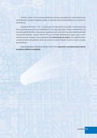 Teremos, assim, um PV a ser apresentado ao mercado, que poderá ser muito acima do que
os compradores estejam dispostos a pagar. O resultado mais provável poderá ser uma perda na
concorrência.

      A segunda fórmula (L = PV - C) indica que o PV não está em discussão e muito menos que
será a empresa fornecedora que estabelecerá o seu valor. Esse valor é fixado naturalmente pelo
mercado, pela lei da oferta e da procura. Quanto ao lucro, esse sim é que será determinado pela
empresa fornecedora, mas sem alterar o PV que o mercado está disposto a pagar. Logo, o único
caminho para se conseguir o lucro esperado será controlando os custos. Isso significa buscar
constantemente a redução dos custos, através de uma determinação inexorável de dar soluções
aos problemas.

      Essa é exatamente a filosofia do sistema Just In Time: solucionar os problemas para baixar
os custos e melhorar a qualidade.




                                                                                    mecatrônica 413
 