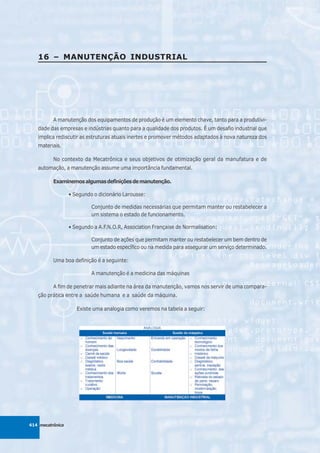 16 – MANUTENÇÃO INDUSTRIAL




          A manutenção dos equipamentos de produção é um elemento chave, tanto para a produtivi-
   dade das empresas e indústrias quanto para a qualidade dos produtos. É um desafio industrial que
   implica rediscutir as estruturas atuais inertes e promover métodos adaptados à nova natureza dos
   materiais.

          No contexto da Mecatrônica e seus objetivos de otimização geral da manufatura e de
   automação, a manutenção assume uma importância fundamental.

          Examinemos algumas definições de manutenção.

                  • Segundo o dicionário Larousse:

                           Conjunto de medidas necessárias que permitam manter ou restabelecer a
                           um sistema o estado de funcionamento.

                  • Segundo a A.F.N.O.R, Association Française de Normalisation:

                           Conjunto de ações que permitam manter ou restabelecer um bem dentro de
                           um estado específico ou na medida para assegurar um serviço determinado.

          Uma boa definição é a seguinte:

                           A manutenção é a medicina das máquinas

          A fim de penetrar mais adiante na área da manutenção, vamos nos servir de uma compara-
   ção prática entre a saúde humana e a saúde da máquina.

                     Existe uma analogia como veremos na tabela a seguir:




414 mecatrônica
 
