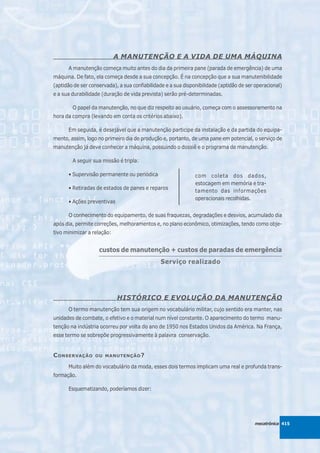 A MANUTENÇÃO E A VIDA DE UMA MÁQUINA
      A manutenção começa muito antes do dia da primeira pane (parada de emergência) de uma
máquina. De fato, ela começa desde a sua concepção. É na concepção que a sua manutenibilidade
(aptidão de ser conservada), a sua confiabilidade e a sua disponibilidade (aptidão de ser operacional)
e a sua durabilidade (duração de vida prevista) serão pré-determinadas.

        O papel da manutenção, no que diz respeito ao usuário, começa com o assessoramento na
hora da compra (levando em conta os critérios abaixo).

      Em seguida, é desejável que a manutenção participe da instalação e da partida do equipa-
mento, assim, logo no primeiro dia de produção e, portanto, de uma pane em potencial, o serviço de
manutenção já deve conhecer a máquina, possuindo o dossiê e o programa de manutenção.

        A seguir sua missão é tripla:

      • Supervisão permanente ou periódica                      com coleta dos dados,
                                                                estocagem em memória e tra-
      • Retiradas de estados de panes e reparos
                                                                tamento das informações
                                                                operacionais recolhidas.
      • Ações preventivas

      O conhecimento do equipamento, de suas fraquezas, degradações e desvios, acumulado dia
após dia, permite correções, melhoramentos e, no plano econômico, otimizações, tendo como obje-
tivo minimizar a relação:


                    custos de manutenção + custos de paradas de emergência
                    ____________________________________________________________________________________

                                                Serviço realizado




                            HISTÓRICO E EVOLUÇÃO DA MANUTENÇÃO
      O termo manutenção tem sua origem no vocabulário militar, cujo sentido era manter, nas
unidades de combate, o efetivo e o material num nível constante. O aparecimento do termo manu-
tenção na indústria ocorreu por volta do ano de 1950 nos Estados Unidos da América. Na França,
esse termo se sobrepõe progressivamente à palavra conservação.


C ONSERVAÇÃO      OU MANUTENÇÃO ?

      Muito além do vocabulário da moda, esses dois termos implicam uma real e profunda trans-
formação.

      Esquematizando, poderíamos dizer:




                                                                                           mecatrônica 415
 