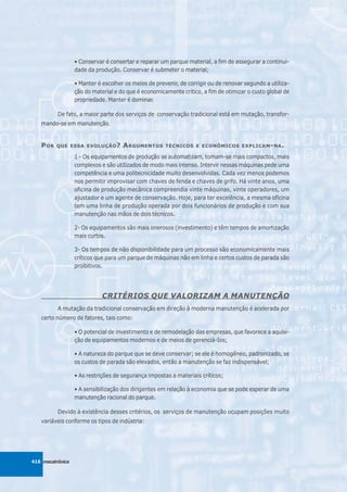 • Conservar é consertar e reparar um parque material, a fim de assegurar a continui-
                  dade da produção. Conservar é submeter o material;

                  • Manter é escolher os meios de prevenir, de corrigir ou de renovar segundo a utiliza-
                  ção do material e do que é economicamente crítico, a fim de otimizar o custo global de
                  propriedade. Manter é dominar.

          De fato, a maior parte dos serviços de conservação tradicional está em mutação, transfor-
   mando-se em manutenção.


   P OR   QUE ESSA EVOLUÇÃO ?        A RGUMENTOS      TÉCNICOS E ECONÔMICOS EXPLICAM - NA .

                  1 - Os equipamentos de produção se automatizam, tomam-se mais compactos, mais
                  complexos e são utiIizados de modo mais intenso. Intervir nessas máquinas pede uma
                  competência e uma politecnicidade muito desenvolvidas. Cada vez menos podemos
                  nos permitir improvisar com chaves de fenda e chaves de grifo. Há vinte anos, uma
                  oficina de produção mecânica compreendia vinte máquinas, vinte operadores, um
                  ajustador e um agente de conservação. Hoje, para ter excelência, a mesma oficina
                  tem uma linha de produção operada por dois funcionários de produção e com sua
                  manutenção nas mãos de dois técnicos.

                  2- Os equipamentos são mais onerosos (investimento) e têm tempos de amortização
                  mais curtos.

                  3- Os tempos de não disponibilidade para um processo são economicamente mais
                  críticos que para um parque de máquinas não em linha e certos custos de parada são
                  proibitivos.




                             CRITÉRIOS QUE VALORIZAM A MANUTENÇÃO
          A mutação da tradicional conservação em direção à moderna manutenção é acelerada por
   certo número de fatores, tais como:

                  • O potencial de investimento e de remodelação das empresas, que favorece a aquisi-
                  ção de equipamentos modernos e de meios de gerenciá-Ios;

                  • A natureza do parque que se deve conservar; se ele é homogêneo, padronizado, se
                  os custos de parada são elevados, então a manutenção se faz indispensável;

                  • As restrições de segurança impostas a materiais críticos;

                  • A sensibilização dos dirigentes em relação à economia que se pode esperar de uma
                  manutenção racional do parque.

          Devido à existência desses critérios, os serviços de manutenção ocupam posições muito
   variáveis conforme os tipos de indústria:




416 mecatrônica
 