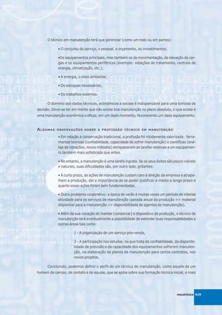O técnico em manutenção terá que gerenciar (como um todo ou em partes):

            • O conjunto do serviço, o pessoal, o orçamento, os investimentos;

            •Os equipamentos principais, mas também os de movimentação, de elevação de car-
            gas e os equipamentos periféricos (exemplo: estações de tratamento, centrais de
            energia, climatização, etc.);

            • A energia, o meio ambiente;

            • Os estoques necessários;

            • Os trabalhos externos.

      O domínio dos dados técnicos, econômicos e sociais é indispensável para uma tomada de
decisão. Deve-se ter em mente que não existe boa manutenção no plano absoluto, o que existe é
uma manutenção econômica e eficaz, em um dado momento, favorecendo um dado equipamento.


A LGUMAS   OBSERVAÇÕES SOBRE A PROFISSÃO TÉCNICO EM MANUTENÇÃO

            • Em relação à conservação tradicional, a profissão foi nitidamente valorizada: ferra-
            mentas teóricas (confiabilidade, capacidade de sofrer manutenção) e científicas (aná-
            lise de vibrações, novos métodos) enriqueceram as tarefas relativas a um equipamen-
            to também mais sofisticado que antes.

            • No entanto, a manutenção é uma tarefa ingrata. Se os seus êxitos são pouco visíveis
            e naturais, suas dificuldades são, por outro lado, gritantes:

            • A curto prazo, as ações de manutenção custam caro à direção da empresa e atrapa-
            lham a produção, daí a importância de se poder justificar a médio e longo prazo o
            quanto essas ações foram bem fundamentadas.

            • Outro problema corporativo: a época de verão é muitas vezes um período de intensa
            atividade para os serviços de manutenção (parada anual da produção => material
            disponível para a manutenção => disponibilidade de agentes de manutenção).

            • Além da sua vocação de manter (conservar) o dispositivo de produção, o técnico de
            manutenção terá eventualmente a possibilidade de estender suas responsabilidades a
            outras áreas tais como:

                      1 - A organização de um serviço pós-venda,

                      2 - A participação nos estudos, no que trata da confiabilidade, da disponibi-
                      lidade de previsão e da capacidade dos equipamentos sofrerem manuten-
                      ção, na elaboração de planos de manutenção para certos contratos, nos
                      novos projetos,

      Concluindo, podemos definir o perfil de um técnico de manutenção, como aquele de um
homem de campo, de contato e de equipe, que se apóia sobre sua formação técnica inicial, e mais




                                                                                       mecatrônica 419
 