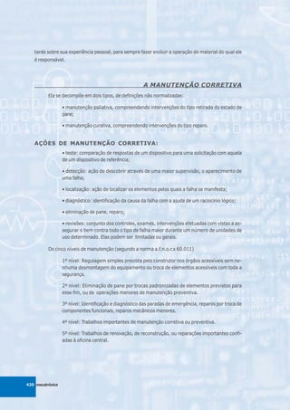tarde sobre sua experiência pessoal, para sempre fazer evoluir a operação do material do qual ele
   é responsável.




                                                        A MANUTENÇÃO CORRETIVA
          Ela se decompõe em dois tipos, de definições não normalizadas:

                  • manutenção paliativa, compreendendo intervenções do tipo retirada do estado de
                  pane;

                  • manutenção curativa, compreendendo intervenções do tipo reparo.


   AÇÕES DE MANUTENÇÃO CORRETIVA:
                  • teste: comparação de respostas de um dispositivo para uma solicitação com aquela
                  de um dispositivo de referência;

                  • detecção: ação de descobrir através de uma maior supervisão, o aparecimento de
                  uma falha;

                  • localização: ação de localizar os elementos pelos quais a falha se manifesta;

                  • diagnóstico: identificação da causa da falha com a ajuda de um raciocínio lógico;

                  • eliminação de pane, reparo;

                  • revisões: conjunto dos controles, exames, intervenções efetuadas com vistas a as-
                  segurar o bem contra todo o tipo de falha maior durante um número de unidades de
                  uso determinado. Elas podem ser limitadas ou gerais.

          Os cinco níveis de manutenção (segundo a norma a.f.n.o.r.x 60.011)

                  1º nível: Regulagem simples prevista pelo construtor nos órgãos acessíveis sem ne-
                  nhuma desmontagem do equipamento ou troca de elementos acessíveis com toda a
                  segurança.

                  2º nível: Eliminação de pane por trocas padronizadas de elementos previstos para
                  esse fim, ou de operações menores de manutenção preventiva.

                  3º nível: Identificação e diagnóstico das paradas de emergência, reparos por troca de
                  componentes funcionais, reparos mecânicos menores.

                  4º nível: Trabalhos importantes de manutenção corretiva ou preventiva.

                  5º nível: Trabalhos de renovação, de reconstrução, ou reparações importantes confi-
                  adas à oficina central.




420 mecatrônica
 