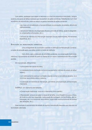 Com efeito, quaisquer que sejam a natureza e o nível da preventiva executada, sempre
   existirá uma parte de falhas residuais que necessitem de ações corretivas. Trabalhando num nível
   econômico de preventivas, pode-se reduzir os gastos inerentes às ações corretivas:

                  • por levar em consideração a manutenibilidade na concepção, na compra, através de
                  melhoramentos;

                  • através de métodos de preparação eficazes (previsão de falhas, ajuda no diagnósti-
                  co, preparações antecipadas, etc.);

                  • através de métodos de intervenção racionais (trocas padronizadas, ferramentas
                  específicas, etc.).


   E VOLUÇÃO      DA MANUTENÇÃO CORRETIVA

                     Uma ambigüidade de vocabulário subsiste na definição da Manutenção Corretiva:
   a noção de correção após uma falha contém a noção de melhoria.

                     Com efeito, após a detecção de uma falha acidental, na conservação tradicional,
   retira-se o equipamento do estado de pane ou realiza-se um reparo restabelecendo-lhe a função
   perdida.

          Em manutenção, efetuaremos:

                  • uma análise das causas da falha;

                  • o restabelecimento da função normal do equipamento (retirada do estado de falha/
                  reparo);

                  • um melhoramento eventual (correção) visando a evitar a reincidência da pane, ou a
                  minimizar seus efeitos sobre o sistema.

                  • a colocação em memória da intervenção, permitindo uma exploração pormenorizada
                  mais tarde.

          EXEMPLO: um rolamento está falhando.

                  • Conservação tradicional: troca-se o rolamento (troca padrão).

                  • Manutenção: procura-se saber a causa de tal falha, a sua freqüência e grau crítico,
                  de modo a evitar sua reaparição (rediscussão da montagem, do lubrificante, das so-
                  brecargas, etc.) e a minimizar seus efeitos (supervisão eventual através da análise
                  das vibrações, etc.).

          Esse exemplo é característico do estado de espírito manutenção daqueles que intervêm na
   tecnicidade valorizada.




422 mecatrônica
 