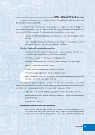 MANUTENÇÃO PREVENTIVA
        Manutenção efetuada com a intenção de reduzir a probabilidade de falha de um bem ou a
degradação de um serviço prestado.

        É uma intervenção de manutenção prevista, preparada e programada antes da data prová-
vel do aparecimento de uma falha. Por mais adiantado que esteja o nível de preventiva executada,
sempre existirão falhas residuais, de caráter aleatório. As estatísticas mostram que:

             • a carga global de trabalho decresce quando a parte de horas dedicadas à preventiva
             aumenta;

             • para um dado material, existe um custo de manutenção mínimo correspondente a
             uma relação preventivo-corretiva que cabe ao gerente fixar.

      Objetivos visados pela manutenção preventiva:

             • Aumentar a confiabilidade de um equipamento e assim reduzir suas falhas em servi-
             ço: redução dos custos de falha, melhoria da disponibilidade;

             • Aumentar a duração da vida eficaz de um equipamento;

             • Melhorar o planejamento dos trabalhos, e assim, as relações com a produção.

             • Reduzir e regularizar a carga de trabalho;

             • Facilitar a gerência dos estoques (consumos previstos);

             • Aumentar a segurança (menos improvisações perigosas);

             • Mais amplamente, reduzindo as surpresas, melhorar o clima das relações humanas
             (uma pane imprevista sempre gera tensões).

      O estabelecimento de uma política preventiva implica o desenvolvimento de um serviço
método-manutenção eficaz. Realmente, não é possível fazer preventivas sem um serviço que au-
mentará a curto prazo os custos diretos de manutenção, mas que permitirá:

             • a gerência da documentação técnica, dos dossiês das máquinas, dos históricos;

             • as análises técnicas do comportamento do material, • a preparação das interven-
             ções preventivas;

             • o acerto com a produção.

      Condições necessárias à manutenção preventiva:

             • Numa primeira fase, ela pode existir sozinha. Visitas preventivas periódicas permiti-
             rão supervisionar o estado do material em serviço, mas principalmente permitirão
             colocar em memória informações que serão úteis para o conhecimento das leis de




                                                                                        mecatrônica 423
 
