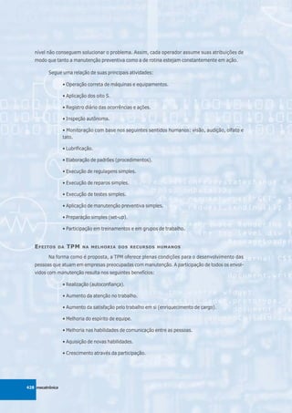 nível não conseguem solucionar o problema. Assim, cada operador assume suas atribuições de
   modo que tanto a manutenção preventiva como a de rotina estejam constantemente em ação.

          Segue uma relação de suas principais atividades:

                  • Operação correta de máquinas e equipamentos.

                  • Aplicação dos oito S.

                  • Registro diário das ocorrências e ações.

                  • Inspeção autônoma.

                  • Monitoração com base nos seguintes sentidos humanos: visão, audição, olfato e
                  tato.

                  • Lubrificação.

                  • Elaboração de padrões (procedimentos).

                  • Execução de regulagens simples.

                  • Execução de reparos simples.

                  • Execução de testes simples.

                  • Aplicação de manutenção preventiva simples.

                  • Preparação simples (set-up).

                  • Participação em treinamentos e em grupos de trabalho.


   E FEITOS   DA   TPM     NA MELHORIA DOS RECURSOS HUMANOS

          Na forma como é proposta, a TPM oferece plenas condições para o desenvolvimento das
   pessoas que atuam em empresas preocupadas com manutenção. A participação de todos os envol-
   vidos com manutenção resulta nos seguintes benefícios:

                  • Realização (autoconfiança).

                  • Aumento da atenção no trabalho.

                  • Aumento da satisfação pelo trabalho em si (enriquecimento de cargo).

                  • Melhoria do espírito de equipe.

                  • Melhoria nas habilidades de comunicação entre as pessoas.

                  • Aquisição de novas habilidades.

                  • Crescimento através da participação.




428 mecatrônica
 