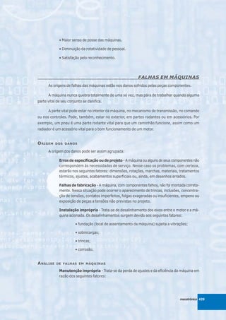 • Maior senso de posse das máquinas.

             • Diminuição da rotatividade de pessoal.

             • Satisfação pelo reconhecimento.




                                                           FALHAS EM MÁQUINAS
      As origens de falhas das máquinas estão nos danos sofridos pelas peças componentes.

      A máquina nunca quebra totalmente de uma só vez, mas pára de trabalhar quando alguma
parte vital de seu conjunto se danifica.

      A parte vital pode estar no interior da máquina, no mecanismo de transmissão, no comando
ou nos controles. Pode, também, estar no exterior, em partes rodantes ou em acessórios. Por
exemplo, um pneu é uma parte rodante vital para que um caminhão funcione, assim como um
radiador é um acessório vital para o bom funcionamento de um motor.


O RIGEM    DOS DANOS

      A origem dos danos pode ser assim agrupada:

             Erros de especificação ou de projeto - A máquina ou alguns de seus componentes não
             correspondem às necessidades de serviço. Nesse caso os problemas, com certeza,
             estarão nos seguintes fatores: dimensões, rotações, marchas, materiais, tratamentos
             térmicos, ajustes, acabamentos superficiais ou, ainda, em desenhos errados.

             Falhas de fabricação - A máquina, com componentes falhos, não foi montada correta-
             mente. Nessa situação pode ocorrer o aparecimento de trincas, inclusões, concentra-
             ção de tensões, contatos imperfeitos, folgas exageradas ou insuficientes, empeno ou
             exposição de peças a tensões não previstas no projeto.

             Instalação imprópria - Trata-se de desalinhamento dos eixos entre o motor e a má-
             quina acionada. Os desalinhamentos surgem devido aos seguintes fatores:

                       • fundação (local de assentamento da máquina) sujeita a vibrações;

                       • sobrecargas;

                       • trincas;

                       • corrosão.


A NÁLISE   DE FALHAS EM MÁQUINAS

             Manutenção imprópria - Trata-se da perda de ajustes e da eficiência da máquina em
             razão dos seguintes fatores:




                                                                                    mecatrônica 429
 