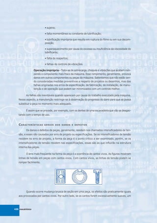 • sujeira;

                           • falta momentânea ou constante de lubrificação;

                           • lubrificação imprópria que resulta em ruptura do filme ou em sua decom-
                           posição;

                           • superaquecimento por causa do excesso ou insuficiência da viscosidade do
                           lubrificante;

                           • falta de reapertos;

                           • falhas de controle de vibrações.

                  Operação imprópria - Trata-se de sobrecarga, choques e vibrações que acabam rom-
                  pendo o componente mais fraco da máquina. Esse rompimento, geralmente, provoca
                  danos em outros componentes ou peças da máquina. Salientemos que não estão sen-
                  do consideradas medidas preventivas a respeito de projetos ou desenhos, mas das
                  falhas originadas nos erros de especificação, de fabricação, de instalação, de manu-
                  tenção e de operação que podem ser minimizados com um controle melhor.

          As falhas são inevitáveis quando aparecem por causa do trabalho executado pela máquina.
   Nesse aspecto, a manutenção restringe-se à observação do progresso do dano para que se possa
   substituir a peça no momento mais adequado.

          É assim que se procede, por exemplo, com os dentes de uma escavadeira que vão se desgas-
   tando com o tempo de uso.


   C ARACTERÍSTICAS        GERAIS DOS DANOS E DEFEITOS

          Os danos e defeitos de peças, geralmente, residem nos chamados intensificadores de ten-
   são, e esses são causados por erro de projeto ou especificações. Se os intensificadores de tensão
   residem no erro de projeto, a forma da peça é o ponto crítico a ser examinado, porém, se os
   intensificadores de tensão residem nas especificações, essas são as que influirão na estrutura
   interna das peças.

          O erro mais freqüente na forma da peça é a ocorrência de cantos vivos. As figuras mostram
   linhas de tensão em peças com cantos vivos. Com cantos vivos, as linhas de tensão podem se
   romper facilmente.




          Quando ocorre mudança brusca de seção em uma peça, os efeitos são praticamente iguais
   aos provocados por cantos vivos. Por outro lado, se os cantos forem excessivamente suaves, um



430 mecatrônica
 