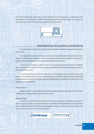 único caso é prejudicial. Trata-se do caso do excesso de raio de uma peça em contato com outra.
Por exemplo, na figura abaixo, a tensão provocada pelo canto de um eixo rolante, com excesso de
raio, dará início a uma trinca que se propagará em toda sua volta.




                              FERRAMENTAS DE APERTO E DESAPERTO
      Em manutenção mecânica, é comum se usar ferramentas de aperto e desaperto em parafu-
sos e porcas.

      Para cada tipo de parafuso e de porca, há uma correspondente chave adequada às necessi-
dades do trabalho a ser realizado. Isso ocorre porque tanto as chaves quanto as porcas e os
parafusos são fabricados dentro de normas padronizadas mundialmente.

      Pois bem, para assegurar o contato máximo entre as faces da porca e as faces dos mordentes
das chaves de aperto e desaperto, essas deverão ser introduzidas a fundo e perpendicularmente ao
eixo do parafuso ou rosca.

      No caso de parafusos ou porcas com diâmetros nominais de até 16 mm, a ação de uma única
mão na extremidade do cabo da chave é suficiente para o travamento necessário. Não se deve usar
prolongadores para melhorar a fixação, pois essa medida poderá contribuir para a quebra da chave
ou rompimento do parafuso.


F ERRAMENTAS
      Vejamos, agora, as principais ferramentas de aperto e desaperto utilizadas na manutenção
mecânica envolvendo parafusos, porcas, tubos e canos.


Chave fixa
      A chave fixa, também conhecida pelo nome de chave de boca fixa, é utilizada para apertar ou
afrouxar porcas e parafusos de perfil quadrado ou sextavado. Pode apresentar uma ou duas bocas
com medidas expressas em milímetros ou polegadas. As figuras a seguir mostram uma chave fixa
com uma boca e uma chave fixa com duas bocas.




                                                                                     mecatrônica 431
 
