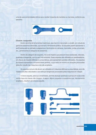 uma de suas extremidades reforço para receber impactos de martelos ou marretas, conforme seu
tamanho.




Chave soquete
      Dentro da linha de ferramentas mecânicas, esse tipo é o mais amplo e versátil, em virtude da
gama de acessórios oferecidos, que tornam a ferramenta prática. Os soquetes podem apresentar o
perfil sextavado ou estriado e adaptamos e facilmente em catracas, manivelas, juntas universais,
etc., pertencentes à categoria de acessórios.

      Dentro da categoria de soquetes, há os de impacto que possuem boca sextavada, oitavada,
quadrada e tangencial, com ou sem ímã embutido. Esses soquetes são utilizados em parafusadeiras,
em chaves de impacto elétricas ou pneumáticas, pois apresentam paredes reforçadas. Os soquetes
de impacto apresentam concentricidade perfeita, o que reduz ao mínimo as vibrações provocadas
pela alta rotação das máquinas onde são acoplados.

      Os soquetes comuns não devem ser utilizados em máquinas elétricas ou pneumáticas, pois não
resistem às altas velocidades e aos esforços tangenciais provocados pelas máquinas em rotação.

      A chave soquete, pela sua versatilidade, permite alcançar parafusos e porcas em locais onde
outros tipos de chaves não chegam. A seguir, alguns soquetes e acessórios que, devidamente
acoplados, resultam em chaves soquete.




                                                                                      mecatrônica 433
 