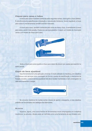 Chaves para canos e tubos
      A chave para canos é também conhecida pelos seguintes nomes: chave grifo e chave Stillson.
É uma ferramenta específica para instalação e manutenção hidráulica. Sendo regulável, a chave
para canos é uma ferramenta versátil e de fácil manuseio.

      A chave para tubos, também conhecida pelo nome de Heavy-Duty, é semelhante à chave
para canos, porém mais pesada. Presta-se a serviços pesados. A seguir, um modelo de chave para
canos e um modelo de chave para tubos.




      Tanto a chave para canos quanto a chave para tubos não devem ser usadas para apertar ou
soltar porcas.


Chave de boca ajustável
      Essa ferramenta tem uma aplicação universal. É muito utilizada na mecânica, em trabalhos
domésticos e em serviços como montagem de torres e postes de eletrificação, e elementos de
fixação roscados. A chave de boca ajustável não deve receber marteladas e nem prolongador no
cabo para aumentar o torque.




      No universo mecânico há muitas outras chaves de aperto e desaperto, e mais detalhes
poderão ser encontrados nos catálogos dos fabricantes.


A LICATES
      Vejamos, agora, uma outra família de ferramentas muito empregadas em trabalhos
mecânicos: os alicates. Alicate pode ser definido como uma ferramenta de aço forjado com-




                                                                                    mecatrônica 435
 