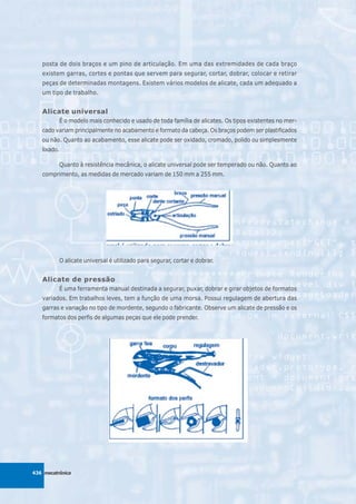 posta de dois braços e um pino de articulação. Em uma das extremidades de cada braço
   existem garras, cortes e pontas que servem para segurar, cortar, dobrar, colocar e retirar
   peças de determinadas montagens. Existem vários modelos de alicate, cada um adequado a
   um tipo de trabalho.


   Alicate universal
          É o modelo mais conhecido e usado de toda família de alicates. Os tipos existentes no mer-
   cado variam principalmente no acabamento e formato da cabeça. Os braços podem ser plastificados
   ou não. Quanto ao acabamento, esse alicate pode ser oxidado, cromado, polido ou simplesmente
   lixado.

          Quanto à resistência mecânica, o alicate universal pode ser temperado ou não. Quanto ao
   comprimento, as medidas de mercado variam de 150 mm a 255 mm.




          O alicate universal é utilizado para segurar, cortar e dobrar.


   Alicate de pressão
          É uma ferramenta manual destinada a segurar, puxar, dobrar e girar objetos de formatos
   variados. Em trabalhos leves, tem a função de uma morsa. Possui regulagem de abertura das
   garras e variação no tipo de mordente, segundo o fabricante. Observe um alicate de pressão e os
   formatos dos perfis de algumas peças que ele pode prender.




436 mecatrônica
 