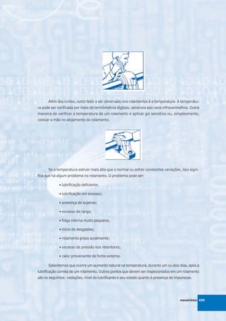 Além dos ruídos, outro fator a ser observado nos rolamentos é a temperatura. A temperatu-
ra pode ser verificada por meio de termômetros digitais, sensíveis aos raios infravermelhos. Outra
maneira de verificar a temperatura de um rolamento é aplicar giz sensitivo ou, simplesmente,
colocar a mão no alojamento do rolamento.




      Se a temperatura estiver mais alta que o normal ou sofrer constantes variações, isso signi-
fica que há algum problema no rolamento. O problema pode ser:

             • lubrificação deficiente;

             • lubrificação em excesso;

             • presença de sujeiras;

             • excesso de carga;

             • folga interna muito pequena;

             • início de desgastes;

             • rolamento preso axialmente;

             • excesso de pressão nos retentores;

             • calor proveniente de fonte externa.

      Salientemos que ocorre um aumento natural na temperatura, durante um ou dois dias, após a
lubrificação correta de um rolamento. Outros pontos que devem ser inspecionados em um rolamento
são os seguintes: vedações, nível do lubrificante e seu estado quanto à presença de impurezas.




                                                                                      mecatrônica 439
 