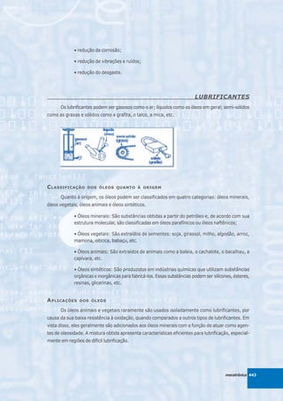 • redução da corrosão;

             • redução de vibrações e ruídos;

             • redução do desgaste.




                                                                          LUBRIFICANTES
      Os lubrificantes podem ser gasosos como o ar; líquidos como os óleos em geral; semi-sólidos
como as graxas e sólidos como a grafita, o talco, a mica, etc.




C LASSIFICAÇÃO      DOS ÓLEOS QUANTO À ORIGEM

      Quanto à origem, os óleos podem ser classificados em quatro categorias: óleos minerais,
óleos vegetais, óleos animais e óleos sintéticos.

             • Óleos minerais: São substâncias obtidas a partir do petróleo e, de acordo com sua
             estrutura molecular, são classificadas em óleos parafínicos ou óleos naftênicos;

             • Óleos vegetais: São extraídos de sementes: soja, girassol, milho, algodão, arroz,
             mamona, oiticica, babaçu, etc.

             • Óleos animais: São extraídos de animais como a baleia, o cachalote, o bacalhau, a
             capivara, etc.

             • Óleos sintéticos: São produzidos em indústrias químicas que utilizam substâncias
             orgânicas e inorgânicas para fabricá-los. Essas substâncias podem ser silicones, ésteres,
             resinas, glicerinas, etc.


A PLICAÇÕES     DOS ÓLEOS

      Os óleos animais e vegetais raramente são usados isoladamente como lubrificantes, por
causa da sua baixa resistência à oxidação, quando comparados a outros tipos de lubrificantes. Em
vista disso, eles geralmente são adicionados aos óleos minerais com a função de atuar como agen-
tes de oleosidade. A mistura obtida apresenta características eficientes para lubrificação, especial-
mente em regiões de difícil lubrificação.




                                                                                         mecatrônica 443
 