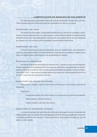 LUBRIFICAÇÃO DE MANCAIS DE ROLAMENTO
       Os rolamentos axiais autocompensadores de rolos são lubrificados, normalmente, com óleo.
Todos os demais tipos de rolamentos podem ser lubrificados com óleo ou com graxa.


L UBRIFICAÇÃO        COM GRAXA

       Em mancais de fácil acesso, a caixa pode ser aberta para se renovar ou completar a graxa.
Quando a caixa é bipartida, retira-se a parte superior; caixas inteiriças dispõem de tampas laterais
facilmente removíveis. Como regra geral, a caixa deve ser cheia apenas até um terço ou metade de
seu espaço livre com uma graxa de boa qualidade, possivelmente à base de lítio.


L UBRIFICAÇÃO        COM ÓLEO

       O nível de óleo dentro da caixa de rolamentos deve ser mantido baixo, não excedendo o
centro do corpo rolante inferior. É muito conveniente o emprego de um sistema circulatório para o
óleo e, em alguns casos, recomenda-se o uso de lubrificação por neblina.


I NTERVALOS       DE LUBRIFICAÇÃO

       No caso de rolamentos lubrificados por banho de óleo, o período de troca de óleo depende,
fundamentalmente, da temperatura de funcionamento do rolamento e da possibilidade de contami-
nação proveniente do ambiente. Não havendo grande possibilidade de poluição e sendo a tempera-
tura inferior a 50°C o óleo pode ser trocado apenas uma vez por ano. Para temperaturas em torno
de 100°C, esse intervalo cai para 60 ou 90 dias.


L UBRIFICAÇÃO        DOS MANCAIS DOS MOTORES

       Temperatura, rotação e carga do mancal são os fatores que vão direcionar a escolha do
lubrificante.

       Regra geral:

                • temperaturas altas: óleo mais viscoso ou uma graxa que se mantenha consistente;

                • altas rotações: usar óleo mais fino;

                • baixas rotações: usar óleo mais viscoso.


L UBRIFICAÇÃO        DE ENGRENAGENS FECHADAS

       A completa separação das superfícies dos dentes das engrenagens durante o engrenamento
implica presença de uma película de óleo de espessura suficiente para que as saliências microscópi-
cas dessas superfícies não se toquem. O óleo é aplicado às engrenagens fechadas por meio de
salpico ou de circulação.



                                                                                        mecatrônica 447
 