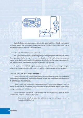 A seleção do óleo para engrenagens depende dos seguintes fatores: tipo de engrenagem,
   rotação do pinhão, grau de redução, temperatura de serviço, potência, natureza da carga, tipo de
   acionamento, método de aplicação e contaminação.


   L UBRIFICAÇÃO      DE ENGRENAGENS ABERTAS

          Não é prático nem econômico encerrar alguns tipos de engrenagem numa caixa — as chama-
   das engrenagens abertas. As engrenagens abertas só podem ser lubrificadas intermitentemente e,
   muitas vezes, só a intervalos regulares, proporcionando películas lubrificantes de espessuras míni-
   mas entre os dentes, prevalecendo as condições de lubrificação limítrofe.

          Ao selecionar o lubrificante de engrenagens abertas, é necessário levar em consideração as seguin-
   tes condições: temperatura, método de aplicação, condições ambientais e material da engrenagem.


   L UBRIFICAÇÃO       DE MÁQUINAS - FERRAMENTA

          Existe, atualmente, um número considerável de máquinas-ferramenta com uma extensa
   variedade de tipos de modelos, dos mais rudimentares àqueles mais sofisticados, fabricados segun-
   do as tecnologias mais avançadas.

          Diante de tão grande variedade de máquinas-ferramenta, recomenda-se a leitura atenta do
   manual do fabricante do equipamento, no qual serão encontradas indicações precisas para lubrifica-
   ção e produtos a serem utilizados.

          Para equipamentos mais antigos, e não se dispondo de informações mais precisas, as seguin-
   tes indicações genéricas podem ser obedecidas:

                  Sistema de circulação forçada - óleo lubrificante de primeira linha com número de
                  viscosidade S 215 (ASTM).




448 mecatrônica
 