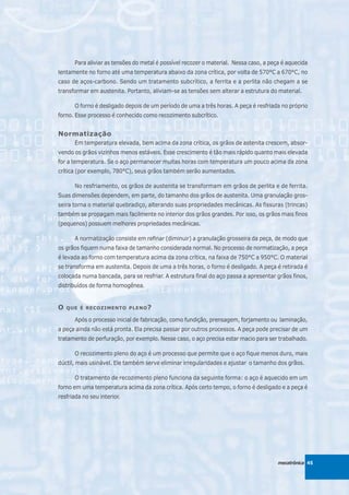 Para aliviar as tensões do metal é possível recozer o material. Nessa caso, a peça é aquecida
lentamente no forno até uma temperatura abaixo da zona crítica, por volta de 570°C a 670°C, no
caso de aços-carbono. Sendo um tratamento subcrítico, a ferrita e a perlita não chegam a se
transformar em austenita. Portanto, aliviam-se as tensões sem alterar a estrutura do material.

      O forno é desligado depois de um período de uma a três horas. A peça é resfriada no próprio
forno. Esse processo é conhecido como recozimento subcrítico.


Normatização
      Em temperatura elevada, bem acima da zona crítica, os grãos de astenita crescem, absor-
vendo os grãos vizinhos menos estáveis. Esse crescimento é tão mais rápido quanto mais elevada
for a temperatura. Se o aço permanecer muitas horas com temperatura um pouco acima da zona
crítica (por exemplo, 780°C), seus grãos também serão aumentados.

      No resfriamento, os grãos de austenita se transformam em grãos de perlita e de ferrita.
Suas dimensões dependem, em parte, do tamanho dos grãos de austenita. Uma granulação gros-
seira torna o material quebradiço, alterando suas propriedades mecânicas. As fissuras (trincas)
também se propagam mais facilmente no interior dos grãos grandes. Por isso, os grãos mais finos
(pequenos) possuem melhores propriedades mecânicas.

      A normatização consiste em refinar (diminuir) a granulação grosseira da peça, de modo que
os grãos fiquem numa faixa de tamanho considerada normal. No processo de normatização, a peça
é levada ao forno com temperatura acima da zona crítica, na faixa de 750°C a 950°C. O material
se transforma em austenita. Depois de uma a três horas, o forno é desligado. A peça é retirada é
colocada numa bancada, para se resfriar. A estrutura final do aço passa a apresentar grãos finos,
distribuídos de forma homogênea.


O   QUE É RECOZIMENTO PLENO ?

      Após o processo inicial de fabricação, como fundição, prensagem, forjamento ou laminação,
a peça ainda não está pronta. Ela precisa passar por outros processos. A peça pode precisar de um
tratamento de perfuração, por exemplo. Nesse caso, o aço precisa estar macio para ser trabalhado.

      O recozimento pleno do aço é um processo que permite que o aço fique menos duro, mais
dúctil, mais usinável. Ele também serve eliminar irregularidades e ajustar o tamanho dos grãos.

      O tratamento de recozimento pleno funciona da seguinte forma: o aço é aquecido em um
forno em uma temperatura acima da zona crítica. Após certo tempo, o forno é desligado e a peça é
resfriada no seu interior.




                                                                                       mecatrônica 45
 