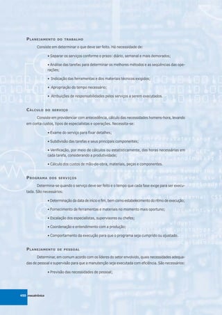 P LANEJAMENTO         DO TRABALHO

          Consiste em determinar o que deve ser feito. Há necessidade de:

                   • Separar os serviços conforme o prazo: diário, semanal e mais demorados;

                   • Análise das tarefas para determinar os melhores métodos e as seqüências das ope-
                   rações;

                   • Indicação das ferramentas e dos materiais técnicos exigidos;

                   • Apropriação do tempo necessário;

                   • Atribuições de responsabilidades pelos serviços a serem executados.


   C ÁLCULO       DO SERVIÇO

          Consiste em providenciar com antecedência, cálculo das necessidades homens-hora, levando
   em conta custos, tipos de especialistas e operações. Necessita-se:

                   • Exame do serviço para fixar detalhes;

                   • Subdivisão das tarefas e seus principais componentes;

                   • Verificação, por meio de cálculos ou estatisticamente, das horas necessárias em
                   cada tarefa, considerando a produtividade;

                   • Cálculo dos custos de mão-de-obra, materiais, peças e componentes.


   P ROGRAMA        DOS SERVIÇOS

          Determina-se quando o serviço deve ser feito e o tempo que cada fase exige para ser execu-
   tada. São necessários:

                   • Determinação da data de início e fim, bem como estabelecimento do ritmo de execução;

                   • Fornecimento de ferramentas e materiais no momento mais oportuno;

                   • Escalação dos especialistas, supervisores ou chefes;

                   • Coordenação e entendimento com a produção;

                   • Comportamento da execução para que o programa seja cumprido ou ajustado.


   P LANEJAMENTO         DE PESSOAL

          Determinar, em comum acordo com os líderes do setor envolvido, quais necessidades adequa-
   das de pessoal e supervisão para que a manutenção seja executada com eficiência. São necessários:

                   • Previsão das necessidades de pessoal;




450 mecatrônica
 