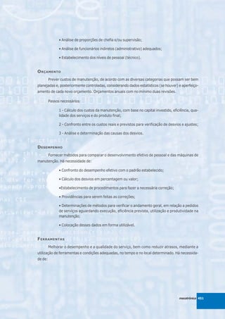 • Análise de proporções de chefia e/ou supervisão;

               • Análise de funcionários indiretos (administrativo) adequados;

               • Estabelecimento dos níveis de pessoal (técnico).


O RÇAMENTO
         Prever custos de manutenção, de acordo com as diversas categorias que possam ser bem
planejadas e, posteriormente controladas, considerando dados estatísticos (se houver) e aperfeiço-
amento de cada novo orçamento. Orçamentos anuais com no mínimo duas revisões.

         Passos necessários:

               1 - Cálculo dos custos da manutenção, com base no capital investido, eficiência, qua-
               lidade dos serviços e do produto final;

               2 - Confronto entre os custos reais e previstos para verificação de desvios e ajustes;

               3 - Análise e determinação das causas dos desvios.


D ESEMPENHO
         Fornecer métodos para comparar o desenvolvimento efetivo de pessoal e das máquinas de
manutenção. Há necessidade de:

               • Confronto do desempenho efetivo com o padrão estabelecido;

               • Cálculo dos desvios em percentagem ou valor;

               •Estabelecimento de procedimentos para fazer a necessária correção;

               • Providências para serem feitas as correções;

               • Determinações de métodos para verificar o andamento geral, em relação a pedidos
               de serviços aguardando execução, eficiência prevista, utilização e produtividade na
               manutenção;

               • Colocação desses dados em forma utilizável.


F ERRAMENTAS
         Melhorar o desempenho e a qualidade do serviço, bem como reduzir atrasos, mediante a
utilização de ferramentas e condições adequadas, no tempo e no local determinado. Há necessida-
de de:




                                                                                         mecatrônica 451
 
