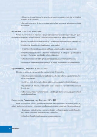 • Adotar, no almoxarifado de ferramentas, procedimentos para controlar a retirada e
                  a devolução de materiais;

                  • Recondicionamento de ferramentas e adaptações, armazenar adequadamente as
                  ferramentas.


   M ATERIAIS      E PEÇAS DE REPOSIÇÃO

          Manter disponibilidade de materiais e peças sobressalentes novas e recuperadas, em quan-
   tidades suficientes para minimizar faltas e otimizar custos de estoque. Há necessidade de:

                  •Formar comissão de peças de reposição, com elementos integrantes da manutenção;

                  •Providenciar depósitos bem localizados e organizados;

                  • Implantar sistemas adequados de codificação, catalogação e registro de uso;

                  •Determinar saldos mínimos e máximos para reposição de estoques e quantidades a
                  comprar; . Padronizar quantidades e itens estocados;

                  •Estabelecer relatórios sobre giro e valor dos estoques, por itens codificados;

                  • Estabelecer sistemática de recuperação de peças, internamente ou com terceiros.


   E QUIPAMENTOS ,       MÁQUINAS E INSTALAÇÕES

          Otimizar os custos da manutenção dos equipamentos. É necessário:

                  •Estabelecer sistema de documentação da manutenção feita nos equipamentos, má-
                  quinas e instalações;

                  •Registrar o custo de manutenção de cada máquina, equipamento e instalações;

                  •Providenciar um método para localizar custos excessivos e procedimentos capazes
                  de evitá-los;

                  •Estabelecer política regulamentando a substituição de máquinas, equipamentos e
                  instalações obsoletas.


   M ANUTENÇÃO P REVENTIVA            E DE   R OTINA (MP      E   MR)
          Evitar ou minimizar falhas e quebras de máquinas e equipamentos, atrasos na produção,
   reduzir gastos com consertos e evitar depreciação ou deterioração exagerada. Há necessidade de:

                  • Estabelecer procedimentos e treinamento para verificar, inspecionar, lubrificar, lim-
                  par e revisar máquinas, equipamentos e instalações;

                  •Estabelecer freqüência adequada para os pontos acima;




452 mecatrônica
 