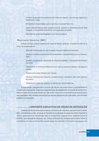 • Incluir os devidos procedimentos nas fichas de registro, controle das máquinas e
            registros de custos;

            •Estabelecer programações para os serviços e acompanhamento;

            •Após cada preventiva, fazer auditoria técnica, analisar os resultados e tomar ação
            imediata, ou na próxima preventiva, com as devidas correções;

            •Redesenhar peças que desgastam com mais freqüência.


 M ANUTENÇÃO C ORRETIVA (MC)
      Reduzir o tempo, atrasos e gastos com casos de falhas e quebras, considerando fatores de
custo. Há necessidade de:

            •Estudar a distribuição e o uso do espaço útil para a fábrica ou empresa;

            •Avaliar a eficiência operacional de ferramentas e equipamentos para as interven-
            ções;

            •Avaliar o programa de substituição de máquinas obsoletas, manutenção preventiva e
            de rotina;

            •Determinar os melhores métodos de execução de consertos rápidos, regulagens e
            ajustes;

            •Desenvolver esses métodos com o grupo;

            •Analisar históricos das máquinas, equipamentos e instalações, bem como registros
            de custos;

            • Redesenhar peças que quebram ou falham com mais freqüência.

      A organização, planejamento e controle são fatores que proporcionam a confiabilidade no
investimento manutenção. A estrutura organizacional, de planejamento e controle deverá ser mon-
tada em função dos recursos disponíveis. São porém vitais para a sobrevivência da manutenção e
seus resultados. Mas, cuidado, nem sempre os recursos disponíveis são suficientes, como também
poderão ser exagerados.




                 COMISSÃO EXECUTIVA DE PEÇAS DE REPOSIÇÃO
      Dependendo do tamanho da empresa ou do número de máquinas, equipamentos e instala-
ções, centralizadas ou não, as peças de reposição e recuperação de peças assumem importância
vital no desempenho da manutenção total. A complexidade organizacional, estabelecimento de
critérios, racionalização de estoques, etc., tornam a situação tão complexa que a melhor forma de
se trabalhar com esse controvertido assunto (peças de reposição) é formando uma equipe, com




                                                                                        mecatrônica 453
 