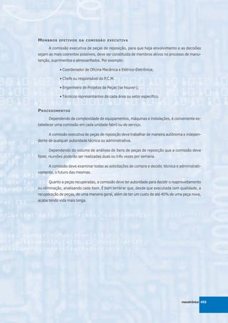 M EMBROS    EFETIVOS DA COMISSÃO EXECUTIVA

      A comissão executiva de peças de reposição, para que haja envolvimento e as decisões
sejam as mais coerentes possíveis, deve ser constituída de membros ativos no processo de manu-
tenção, suprimentos e almoxarifados. Por exemplo:

            • Coordenador de Oficina Mecânica e Elétrico-Eletrônica;

            • Chefe ou responsável do P.C.M.

            • Engenheiro de Projetos de Peças (se houver);

            • Técnicos representantes de cada área ou setor específico.


P ROCEDIMENTOS
      Dependendo da complexidade de equipamentos, máquinas e instalações, é conveniente es-
tabelecer uma comissão em cada unidade fabril ou de serviço.

      A comissão executiva de peças de reposição deve trabalhar de maneira autônoma e indepen-
dente de qualquer autoridade técnica ou administrativa.

      Dependendo do volume de análises de itens de peças de reposição que a comissão deve
fazer, reuniões poderão ser realizadas duas ou três vezes por semana.

      A comissão deve examinar todas as solicitações de compra e decidir, técnica e administrati-
vamente, o futuro das mesmas.

      Quanto a peças recuperadas, a comissão deve ter autoridade para decidir o reaproveitamento
ou eliminação, analisando cada item. É bom lembrar que, desde que executada com qualidade, a
recuperação de peças, de uma maneira geral, além de ter um custo de até 40% de uma peça nova,
acaba tendo vida mais longa.




                                                                                     mecatrônica 455
 