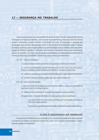 17 – SEGURANÇA NO TRABALHO




          Todas as empresas do ramo de atividade Mecatrônica devem manter regulamentos internos
   de segurança e higiene do trabalho, como normas de procedimento, para que os técnicos da área
   possam recomendar e sugerir sempre a prevenção nas fases de integração e emprego das
   tecnologias. Essas normas são baseadas na NR-1 e são de observância obrigatória pelas empresas
   privadas e públicas e pelos órgãos públicos da administração direta e indireta, bem como pelos
   órgãos dos Poderes Legislativo e Judiciário, que possuam empregados regidos pela Consolidação
   das Leis do Trabalho - CLT. Aliás, essa lei obriga os empregados e os empregadores a cumprirem as
   normas de Segurança no Trabalho, conforme os artigos abaixo que destacamos:

          Art. 157 - Cabe às empresas:

                  I - cumprir e fazer cumprir as normas de segurança e medicina do trabalho;

                  II - instruir os empregados, através de ordens de serviço, quanto às precauções a
                  tomar no sentido de evitar acidentes do trabalho ou doenças ocupacionais;

                  III - adotar as medidas que lhe sejam determinadas pelo órgão regional competente;

                  IV - facilitar o exercício da fiscalização pela autoridade competente.

          Art. 158 - Cabe aos empregados:

                  I - observar as normas de segurança e medicina do trabalho, inclusive as instruções de
                  que trata o item II do artigo anterior;

                  II - colaborar com a empresa na aplicação dos dispositivos desse Capítulo.

                  Parágrafo único - Constitui ato faltoso do empregado a recusa injustificada:

                            a) à observância das instruções expedidas pelo empregador na forma do
                            item II do artigo anterior;

                            b) ao uso dos equipamentos de proteção individual fornecidos pela empresa.




                                            O QUE É SEGURANÇA DO TRABALHO
          A Segurança do Trabalho pode ser entendida como o conjunto de medidas que visam minimizar
   os acidentes de trabalho e as doenças ocupacionais, assim como proteger a integridade e a capaci-
   dade de trabalho do trabalhador.



456 mecatrônica
 