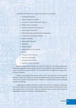 A Segurança do Trabalho tem por objetos as disciplinas que se seguem:

             •   Introdução à Segurança;

             •   Higiene e Medicina do Trabalho;

             •   Prevenção e Controle de Riscos em Máquinas;

             •   Equipamentos e Instalações;

             •   Psicologia na Engenharia de Segurança;

             •   Comunicação e Treinamento;

             •   Administração aplicada à Engenharia de Segurança;

             •   O Ambiente e as Doenças do Trabalho;

             •   Higiene do Trabalho;

             •   Metodologia de Pesquisa;

             •   Legislação;

             •   Normas Técnicas;

             •   Responsabilidade Civil e Criminal;

             •   Perícias;

             •   Proteção do Meio Ambiente;

             •   Ergonomia e Iluminação;

             •   Proteção contra Incêndios;

             •   Explosões e Gerência de Riscos.

      O quadro de Segurança do Trabalho de uma empresa compõe-se de uma equipe multidisciplinar
composta por Engenheiro, Técnico, Médico e Enfermeiro especializados. Esses profissionais formam
o que comumente é chamado de SESMT - Serviço Especializado em Engenharia de Segurança e
Medicina do Trabalho.

      Também os empregados da empresa constituem a CIPA - Comissão Interna de Prevenção de
Acidentes, que tem como objetivo a prevenção de acidentes e doenças decorrentes do trabalho, de
modo a tornar compatível permanentemente o trabalho com a preservação da vida e a promoção
da saúde do trabalhador.

      A Segurança do Trabalho é definida por normas e leis. No Brasil, a Legislação de Segurança
do Trabalho compõe-se de Normas Regulamentadoras, Normas Regulamentadoras Rurais, outras
leis complementares, como portarias e decretos e também pelas convenções Internacionais da
Organização Internacional do Trabalho, ratificadas pelo Brasil.




                                                                                    mecatrônica 457
 
