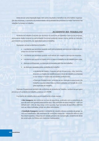 Antes de ser uma imposição legal, tem como resultado o benefício de uma melhor organiza-
   ção das empresas, o aumento da produtividade e da qualidade dos produtos e a maior harmonia nas
   relações humanas no trabalho.




                                                                 ACIDENTE NO TRABALHO
          Acidente de trabalho é aquele que acontece no exercício do trabalho a serviço da empresa,
   provocando lesão corporal ou perturbação funcional podendo causar morte, perda ou redução,
   permanente ou temporária, da capacidade para o trabalho.

          Equiparam-se aos acidentes de trabalho:

                  • o acidente que acontece quando você está prestando serviços por ordem da em-
                  presa fora do local de trabalho;

                  •   o acidente que acontece quando você estiver em viagem a serviço da empresa;

                  •   o acidente que ocorre no trajeto entre a casa e o trabalho ou do trabalho para casa;

                  •   doenças profissionais, ou doenças provocadas pelo tipo de trabalho;

                  •   as doenças causadas pelas condições do trabalho.

                                   • Acidente de trajeto: é aquele sofrido no percurso, rota, caminho,
                                   itinerário ou trajeto da residência para o local de trabalho ou empresa
                                   e vice-versa no horário das atividades profissionais.

                                   • Doenças Ocupacionais: entende-se por doenças ocupacionais (do
                                   trabalho) aquelas adquiridas ou desencadeadas em função de condi-
                                   ções especiais do trabalho.

          Doenças Ocupacionais também são sinônimos de Acidente de Trabalho. Lembre-se que quem
   provocou um acidente do trabalho, praticou um CRIME.

          O acidente de trabalho deve-se principalmente a duas causas:

                  • Ato inseguro: ato contra as normas de segurança, praticado com a consciência de
                  que são atos com grande potencial de risco. São exemplos de atos inseguros: subir em
                  telhado sem cinto de segurança contra quedas; ligar tomadas de aparelhos elétricos
                  com as mãos molhadas; dirigir em altas velocidades.

                  • Condição Insegura: quando o ambiente de trabalho oferece condição de perigo ou
                  risco ao trabalhador. São exemplos de condições inseguras: instalação elétrica com
                  fios desencapados; máquinas em estado precário de manutenção; andaime de obras
                  de construção civil feitos com materiais inadequados.




458 mecatrônica
 