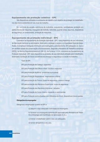 Equipamento de proteção coletiva - EPC
          São dispositivos utilizados no ambiente de trabalho com objetivo de proteger os trabalhado-
   res dos riscos existentes em seu local de trabalho.

          Ex: corrimão de escada, extintores de incêndios, exaustores, ventiladores, proteção em
   partes móveis de máquinas, mangueira de incêndio, hidrantes, guarda-corpo, tapumes, dispositivos
   de segurança, ar condicionado, proteção de máquinas.


   Equipamento de proteção individual - EPI
          Considera-se Equipamento de Proteção Individual – EPI - todo dispositivo de uso individual,
   de fabricação nacional ou estrangeira, destinado a proteger a saúde e a integridade física do traba-
   lhador. A empresa é obrigada a fornecer aos empregados, gratuitamente, EPI adequado ao risco e
   em perfeito estado de conservação e funcionamento. Segundo o Ministério do Trabalho e Emprego
   (MTE), na Norma Regulamentadora 6 (NR- 6), da Portaria 3.214, considera-se Equipamento de
   Proteção Individual - EPI todo dispositivo ou produto, de uso individual utilizado pelo trabalhador,
   destinado à proteção de riscos suscetíveis de ameaçar a segurança e a saúde no trabalho.

                  Tipos de EPI

                  EPI para Proteção da Cabeça: capacetes

                  EPI para Proteção dos Olhos e Face: óculos e máscaras

                  EPI para Proteção Auditiva: protetores auriculares

                  EPI para Proteção Respiratória: respiradores e filtros

                  EPI para proteção do Tronco: luvas de segurança, creme e manga

                  EPI para proteção dos Membros Superiores: luvas de segurança

                  EPI para Proteção dos Membros Inferiores: calçados

                  EPI para Proteção do Corpo Inteiro: macacão e vestimentas

                  EPI para Proteção contra Quedas com Diferença de Nível: dispositivos trava-quedas.

          Obrigações do empregador

          Obriga-se o empregador quanto ao EPI a:

                           a) adquirir o tipo adequado à atividade do empregado;

                           b) fornecer ao empregado somente EPI aprovado pelo Ministério do Traba-
                           lho e Emprego com Certificado de Aprovação (C.A.);

                           c) treinar o trabalhador sobre o seu uso adequado;

                           d) tornar obrigatório o seu uso;




460 mecatrônica
 
